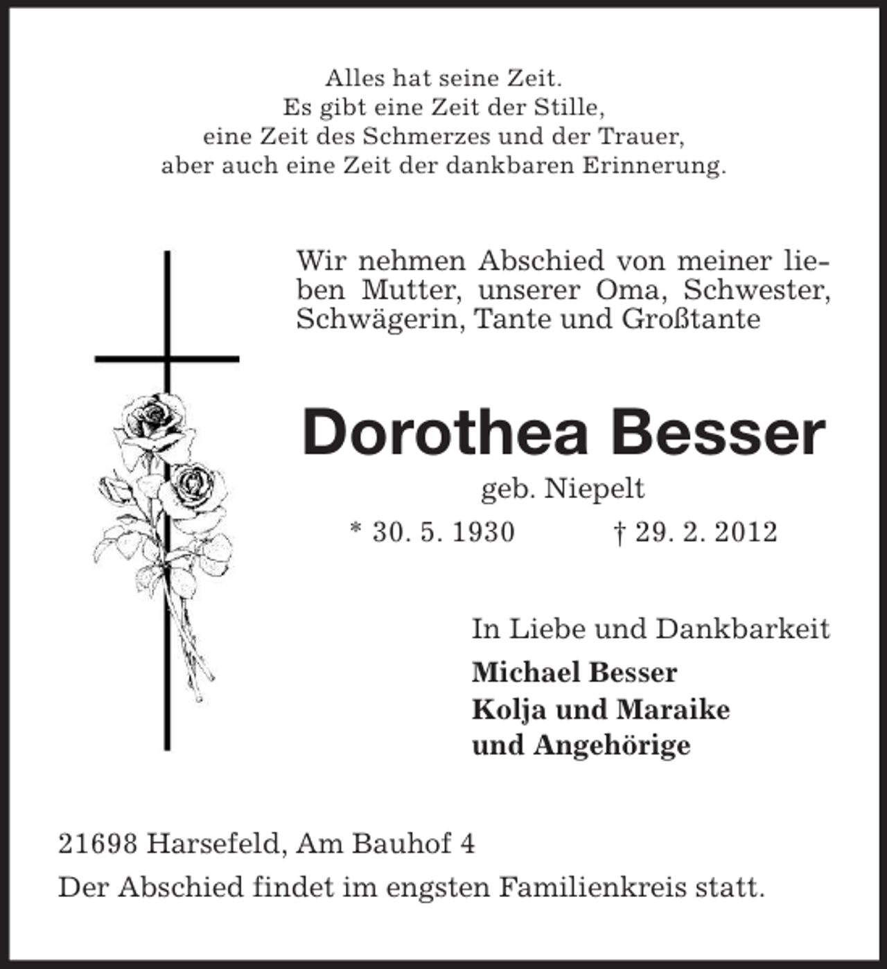 <p>Alles hat seine Zeit.<br />Es gibt eine Zeit der Stille,<br />eine Zeit des Schmerzes und der Trauer,<br />aber auch eine Zeit der dankbaren Erinnerung.</p>
<p>Wir nehmen Abschied von meiner lieben Mutter, unserer Oma, Schwester,<br />Schwägerin, Tante und Großtante</p>
<p>Dorothea Besser<br />geb. Niepelt<br />* 30. 5. 1930<br />† 29. 2. 2012<br />In Liebe und Dankbarkeit<br />Michael Besser<br />Kolja und Maraike<br />und Angehörige<br />21698 Harsefeld, Am Bauhof 4<br />Der Abschied findet im engsten Familienkreis statt.</p>