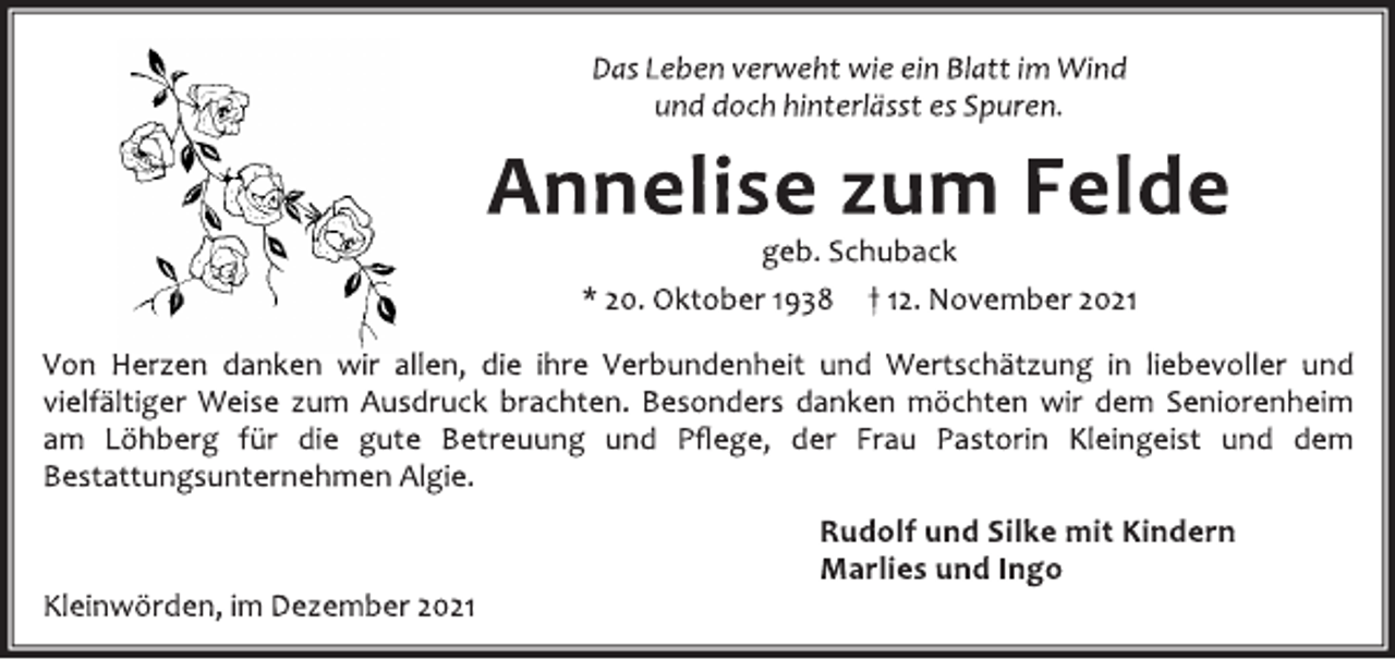 <p>Das Leben verweht wie ein Blatt im Wind<br />und doch hinterlässt es Spuren.<br />Annelise zum Felde<br />geb. Schuback<br />* 20. Oktober 1938 † 12. November 2021<br />Von Herzen danken wir allen, die ihre Verbundenheit und Wertschätzung in liebevoller und<br />vielfältiger Weise zum Ausdruck brachten. Besonders danken möchten wir dem Seniorenheim<br />am Löhberg für die gute Betreuung und Pflege, der Frau Pastorin Kleingeist und dem<br />Bestattungsunternehmen Algie.<br />Rudolf und Silke mit Kindern<br />Marlies und Ingo<br />Kleinwörden, im Dezember 2021</p>