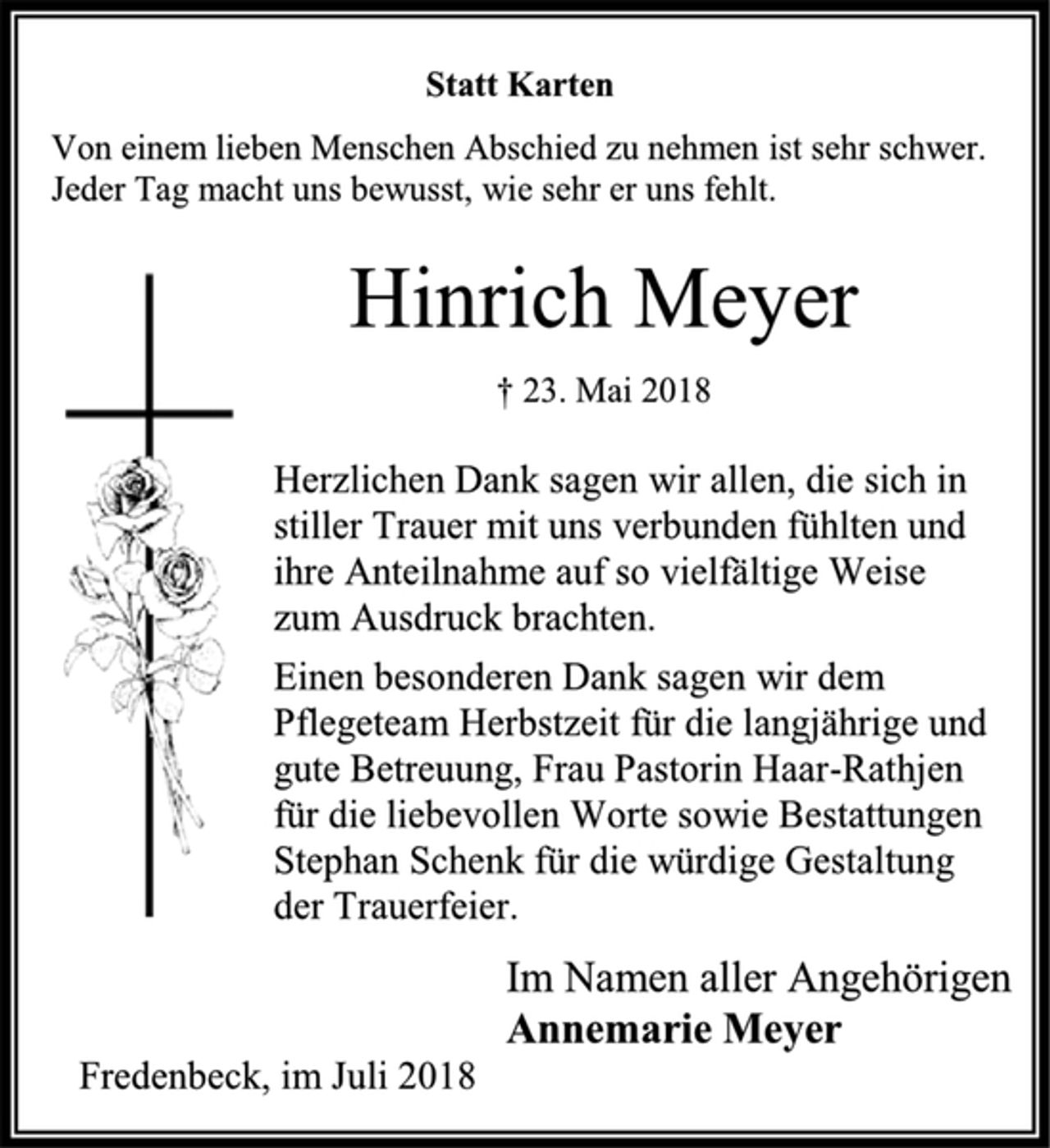 <p>Statt Karten<br />Von einem lieben Menschen Abschied zu nehmen ist sehr schwer.<br />Jeder Tag macht uns bewusst, wie sehr er uns fehlt.<br />Hinrich Meyer<br />† 23. Mai 2018<br />Herzlichen Dank sagen wir allen, die sich in stiller Trauer mit uns verbunden fühlten und ihre Anteilnahme auf so vielfältige Weise<br />zum Ausdruck brachten.<br />Einen besonderen Dank sagen wir dem Pflegeteam Herbstzeit für die langjährige und gute Betreuung, Frau Pastorin Haar-Rathjen für die liebevollen Worte sowie Bestattungen Stephan Schenk für die würdige Gestaltung<br />der Trauerfeier.<br />Im Namen aller Angehörigen<br />Annemarie Meyer<br />Fredenbeck, im Juli 2018</p>