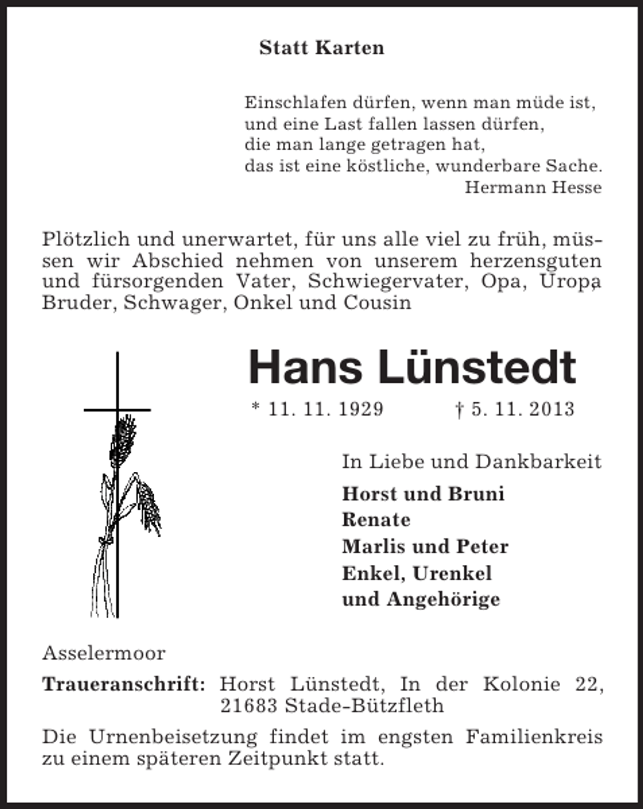 <p>Statt Karten<br />Einschlafen dürfen, wenn man müde ist,<br />und eine Last fallen lassen dürfen,<br />die man lange getragen hat,<br />das ist eine köstliche, wunderbare Sache.<br />Hermann Hesse<br />Plötzlich und unerwartet, für uns alle viel zu früh, müssen wir Abschied nehmen von unserem herzensguten und fürsorgenden Vater, Schwiegervater, Opa, Uropa, Bruder, Schwager, Onkel und Cousin<br />Hans Lünstedt<br />* 11. 11. 1929 † 5. 11. 2013<br />In Liebe und Dankbarkeit<br />Horst und Bruni<br />Renate<br />Marlis und Peter<br />Enkel, Urenkel<br />und Angehörige<br />Asselermoor<br />Traueranschrift: Horst Lünstedt, In der Kolonie 22, 21683 Stade-Bützfleth<br />Die Urnenbeisetzung findet im engsten Familienkreis zu einem späteren Zeitpunkt statt.</p>