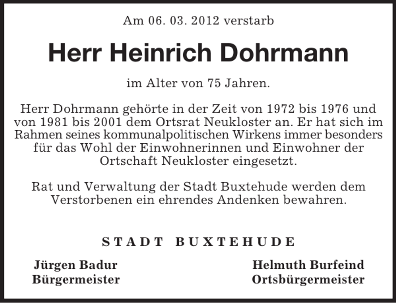 <p>Am 06. 03. 2012 verstarb<br />Herr Heinrich Dohrmann<br />im Alter von 75 Jahren.</p><p>Herr Dohrmann gehörte in der Zeit von 1972 bis 1976 und von 1981 bis 2001 dem Ortsrat Neukloster an. Er hat sich im Rahmen seines kommunalpolitischen Wirkens immer besonders für das Wohl der Einwohnerinnen und Einwohner der<br />Ortschaft Neukloster eingesetzt.</p><p>Rat und Verwaltung der Stadt Buxtehude werden dem<br />Verstorbenen ein ehrendes Andenken bewahren.</p><p>S T A D T B U X T E H U D E<br />Jürgen Badur Helmuth Burfeind<br />Bürgermeister Ortsbürgermeister</p>