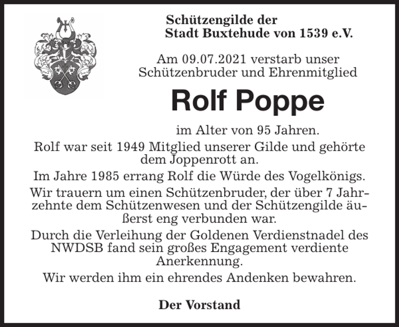 <p>Schützengilde der<br />Stadt Buxtehude von 1539 e.V.<br />Am 09.07.2021 verstarb unser<br />Schützenbruder und Ehrenmitglied<br />Rolf Poppe<br />im Alter von 95 Jahren.<br />Rolf war seit 1949 Mitglied unserer Gilde und gehörte dem Joppenrott an.<br />Im Jahre 1985 errang Rolf die Würde des Vogelkönigs.<br />Wir trauern um einen Schützenbruder, der über 7 Jahrzehnte dem Schützenwesen und der Schützengilde äußerst eng verbunden war.<br />Durch die Verleihung der Goldenen Verdienstnadel des NWDSB fand sein großes Engagement verdiente<br />Anerkennung.<br />Wir werden ihm ein ehrendes Andenken bewahren.</p>
<p>Der Vorstand</p>