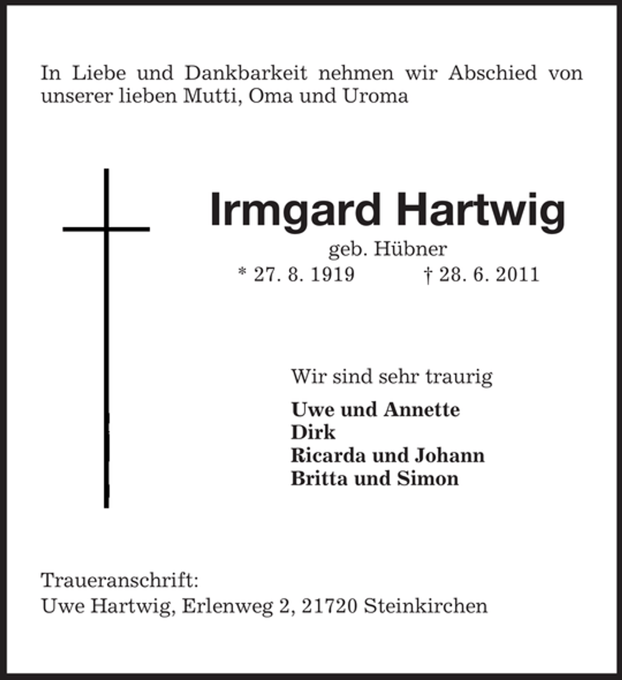 <p>In Liebe und Dankbarkeit nehmen wir Abschied von<br />unserer lieben Mutti, Oma und Uroma</p><p>Irmgard Hartwig<br />geb. Hübner<br />* 27. 8. 1919<br />† 28. 6. 2011</p><p>Wir sind sehr traurig<br />Uwe und Annette<br />Dirk<br />Ricarda und Johann<br />Britta und Simon</p><p>Traueranschrift:<br />Uwe Hartwig, Erlenweg 2, 21720 Steinkirchen</p>