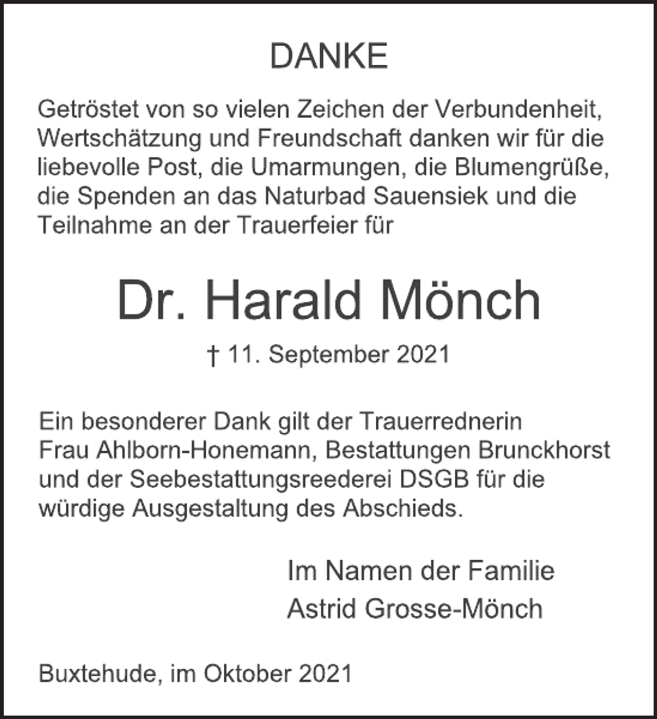 <p>DANKE<br />Dr. Harald Mönch<br />† 11. September 2021<br />Getröstet von so vielen Zeichen der Verbundenheit,<br />Wertschätzung und Freundschaft danken wir für die<br />liebevolle Post, die Umarmungen, die Blumengrüße,<br />die Spenden an das Naturbad Sauensiek und die<br />Teilnahme an der Trauerfeier für<br />Ein besonderer Dank gilt der Trauerrednerin<br />Frau Ahlborn-Honemann, Bestattungen Brunckhorst<br />und der Seebestattungsreederei DSGB für die<br />würdige Ausgestaltung des Abschieds.<br />Im Namen der Familie<br />Astrid Grosse-Mönch<br />Buxtehude, im Oktober 2021</p>