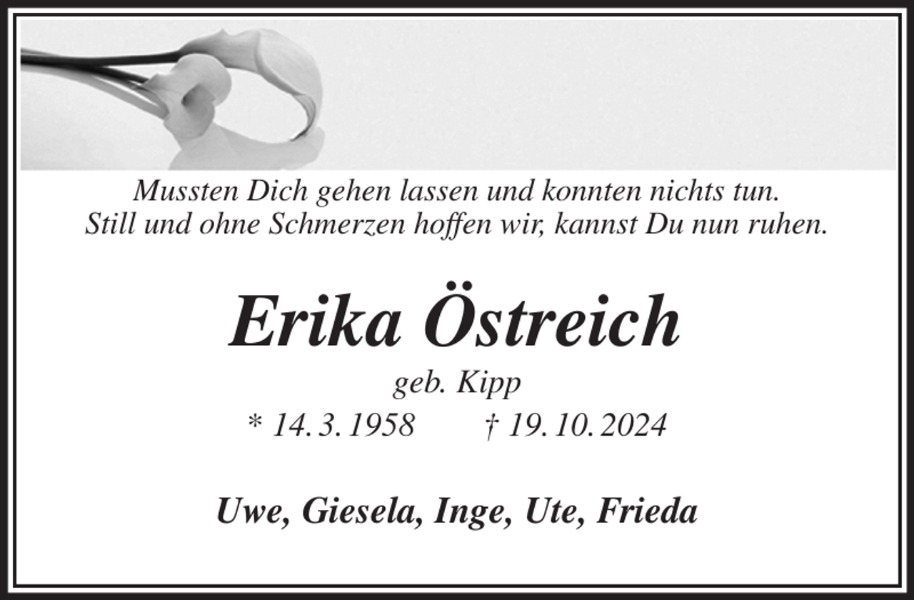<p>Mussten Dich gehen lassen und konnten nichts tun.<br />Still und ohne Schmerzen hoffen wir, kannst Du nun ruhen.<br />Erika Östreich<br />geb. Kipp<br />* 14. 3. 1958 † 19. 10. 2024<br />Uwe, Giesela, Inge, Ute, Frieda</p>