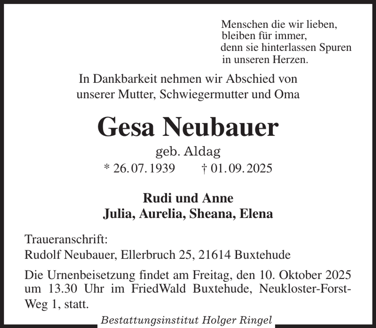 <p>Menschen die wir lieben,<br />bleiben für immer,<br />denn sie hinterlassen Spuren<br />in unseren Herzen.<br />In Dankbarkeit nehmen wir Abschied von<br />unserer Mutter, Schwiegermutter und Oma<br />Gesa Neubauer<br />geb. Aldag<br />* 26. 07. 1939 † 01. 09. 2025<br />Rudi und Anne<br />Julia, Aurelia, Sheana, Elena<br />Traueranschrift:<br />Rudolf Neubauer, Ellerbruch 25, 21614 Buxtehude<br />Die Urnenbeisetzung findet am Freitag, den 10. Oktober 2025<br />um 13.30 Uhr im FriedWald Buxtehude, Neukloster-Forst-<br />Weg 1, statt.<br />Bestattungsinstitut Holger Ringel</p>