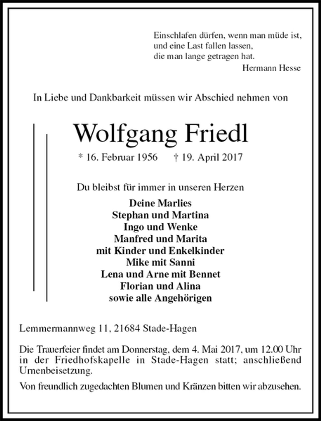 <p>Einschlafen dürfen, wenn man müde ist,<br />und eine Last fallen lassen,<br />die man lange getragen hat.<br />Hermann Hesse<br />In Liebe und Dankbarkeit müssen wir Abschied nehmen von<br />Wolfgang Friedl<br />* 16. Februar 1956 † 19. April 2017<br />Du bleibst für immer in unseren Herzen<br />Deine Marlies<br />Stephan und Martina<br />Ingo und Wenke<br />Manfred und Marita<br />mit Kinder und Enkelkinder<br />Mike mit Sanni<br />Lena und Arne mit Bennet<br />Florian und Alina<br />sowie alle Angehörigen<br />Lemmermannweg 11, 21684 Stade-Hagen</p>
<p>Die Trauerfeier findet am Donnerstag, dem 4. Mai 2017, um 12.00 Uhr<br />in der Friedhofskapelle in Stade-Hagen statt; anschließend<br />Urnenbeisetzung.<br />Von freundlich zugedachten Blumen und Kränzen bitten wir abzusehen.</p>