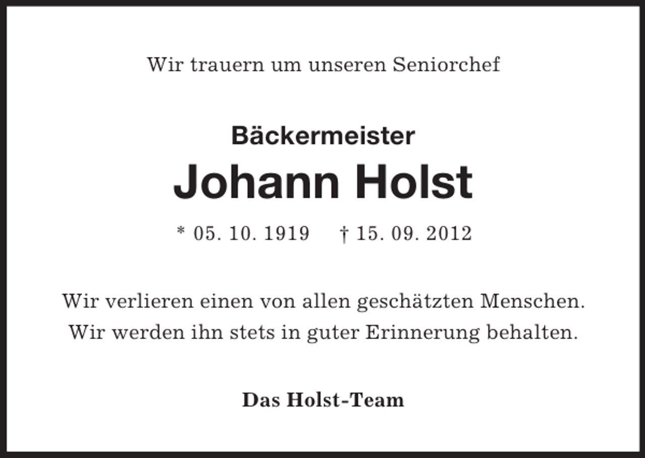 <p>Wir trauern um unseren Seniorchef</p><p>Bäckermeister</p><p>Johann Holst<br />* 05. 10. 1919</p><p>† 15. 09. 2012</p><p>Wir verlieren einen von allen geschätzten Menschen.<br />Wir werden ihn stets in guter Erinnerung behalten.<br />Das Holst-Team</p>