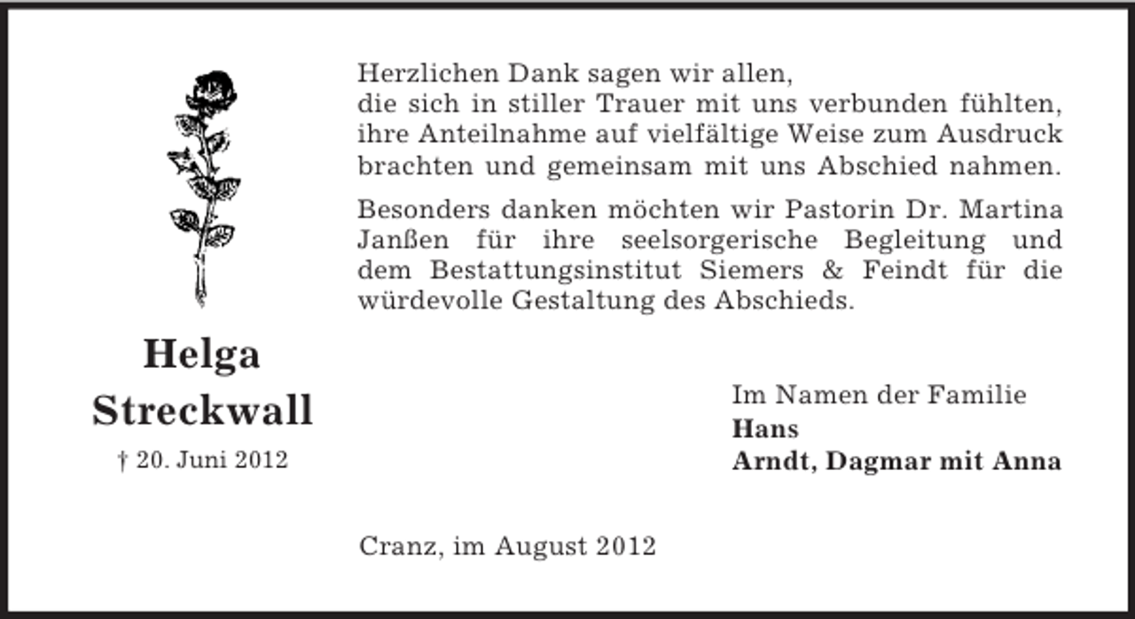 <p>Herzlichen Dank sagen wir allen,<br />die sich in stiller Trauer mit uns verbunden fühlten,<br />ihre Anteilnahme auf vielfältige Weise zum Ausdruck<br />brachten und gemeinsam mit uns Abschied nahmen.<br />Besonders danken möchten wir Pastorin Dr. Martina<br />Janßen für ihre seelsorgerische Begleitung und<br />dem Bestattungsinstitut Siemers &amp; Feindt für die<br />würdevolle Gestaltung des Abschieds.</p><p>Helga<br />Streckwall</p><p>Im Namen der Familie<br />Hans<br />Arndt, Dagmar mit Anna</p><p>† 20. Juni 2012</p><p>Cranz, im August 2012</p>