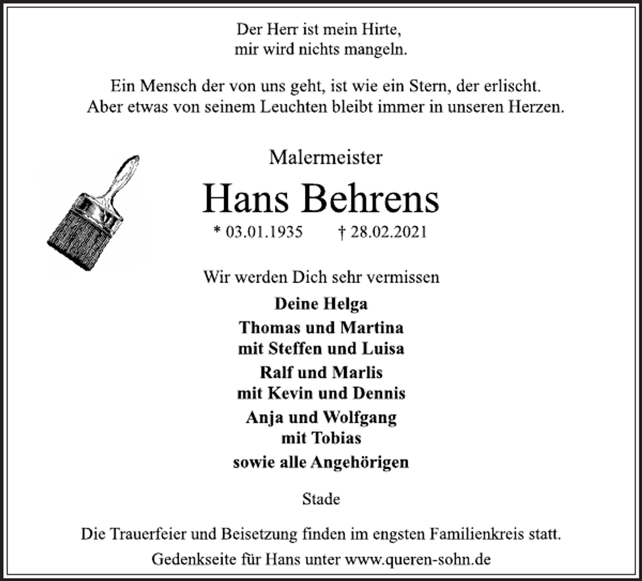 <p>Der Herr ist mein Hirte,<br />mir wird nichts mangeln.<br />Ein Mensch der von uns geht, ist wie ein Stern, der erlischt.<br />Aber etwas von seinem Leuchten bleibt immer in unseren Herzen.<br />Malermeister<br />Hans Behrens<br />* 03.01.1935 † 28.02.2021<br />Wir werden Dich sehr vermissen<br />Deine Helga<br />Thomas und Martina<br />mit Steffen und Luisa<br />Ralf und Marlis<br />mit Kevin und Dennis<br />Anja und Wolfgang<br />mit Tobias<br />sowie alle Angehörigen<br />Stade<br />Die Trauerfeier und Beisetzung finden im engsten Familienkreis statt.<br />Gedenkseite für Hans unter www.queren-sohn.de</p>