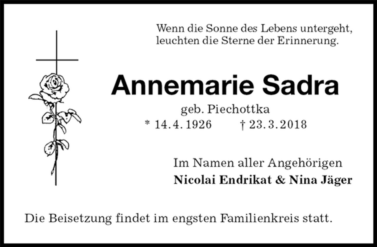 <p>Wenn die Sonne des Lebens untergeht,<br />leuchten die Sterne der Erinnerung.<br />Annemarie Sadra<br />geb. Piechottka<br />* 14. 4. 1926 † 23. 3. 2018<br />Im Namen aller Angehörigen<br />Nicolai Endrikat &amp; Nina Jäger<br />Die Beisetzung findet im engsten Familienkreis statt.</p>