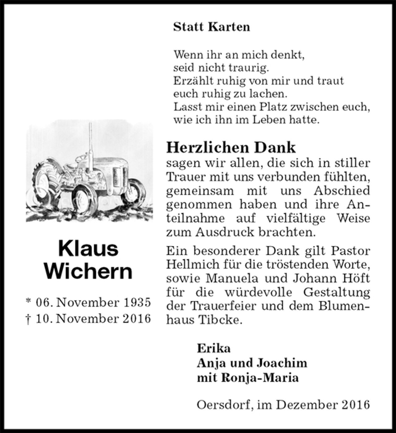 <p>Statt Karten<br />Wenn ihr an mich denkt,<br />seid nicht traurig.<br />Erzählt ruhig von mir und traut<br />euch ruhig zu lachen.<br />Lasst mir einen Platz zwischen euch,<br />wie ich ihn im Leben hatte.<br />Herzlichen Dank<br />sagen wir allen, die sich in stiller Trauer mit uns verbunden fühlten, gemeinsam mit uns Abschied<br />genommen haben und ihre Anteilnahme auf vielfältige Weise zum Ausdruck brachten.<br />Ein besonderer Dank gilt Pastor Hellmich für die tröstenden Worte, sowie Manuela und Johann Höft für die würdevolle Gestaltung der Trauerfeier und dem Blumenhaus Tibcke.<br />Erika<br />Anja und Joachim<br />mit Ronja-Maria<br />Oersdorf, im Dezember 2016<br />Klaus<br />Wichern</p><p>* 06. November 1935<br />† 10. November 2016</p>
