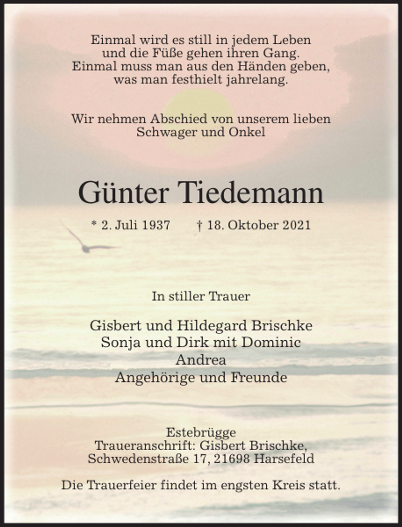 <p>Einmal wird es still in jedem Leben<br />und die Füße gehen ihren Gang.<br />Einmal muss man aus den Händen geben,<br />was man festhielt jahrelang.</p>
<p>Wir nehmen Abschied von unserem lieben<br />Schwager und Onkel<br />Günter Tiedemann<br />* 2. Juli 1937 † 18. Oktober 2021</p>
<p>In stiller Trauer</p>
<p>Gisbert und Hildegard Brischke<br />Sonja und Dirk mit Dominic<br />Andrea<br />Angehörige und Freunde<br />Estebrügge<br />Traueranschrift: Gisbert Brischke,<br />Schwedenstraße 17, 21698 Harsefeld</p>
<p>Die Trauerfeier findet im engsten Kreis statt.</p>