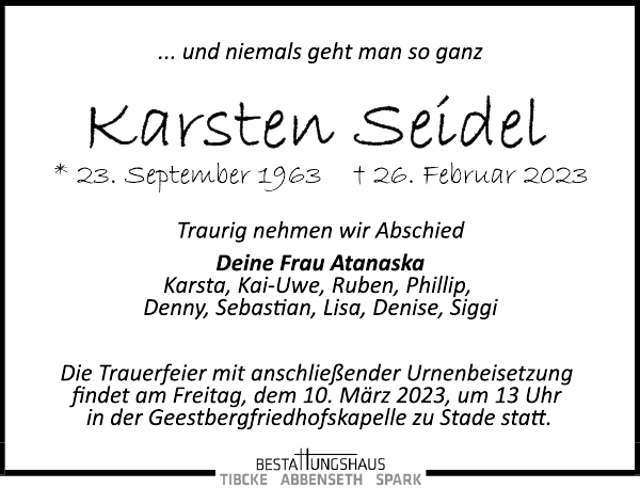 <p>... und niemals geht man so ganz<br />Karsten Seidel<br />* 23. September 1963 † 26. Februar 2023<br />Traurig nehmen wir Abschied<br />Deine Frau Atanaska<br />Karsta, Kai­Uwe, Ruben, Phillip,<br />Denny, Sebastian, Lisa, Denise, Siggi<br />Die Trauerfeier mit anschließender Urnenbeisetzung<br />findet am Freitag, dem 10. März 2023, um 13 Uhr<br />in der Geestbergfriedhofskapelle zu Stade statt.</p>