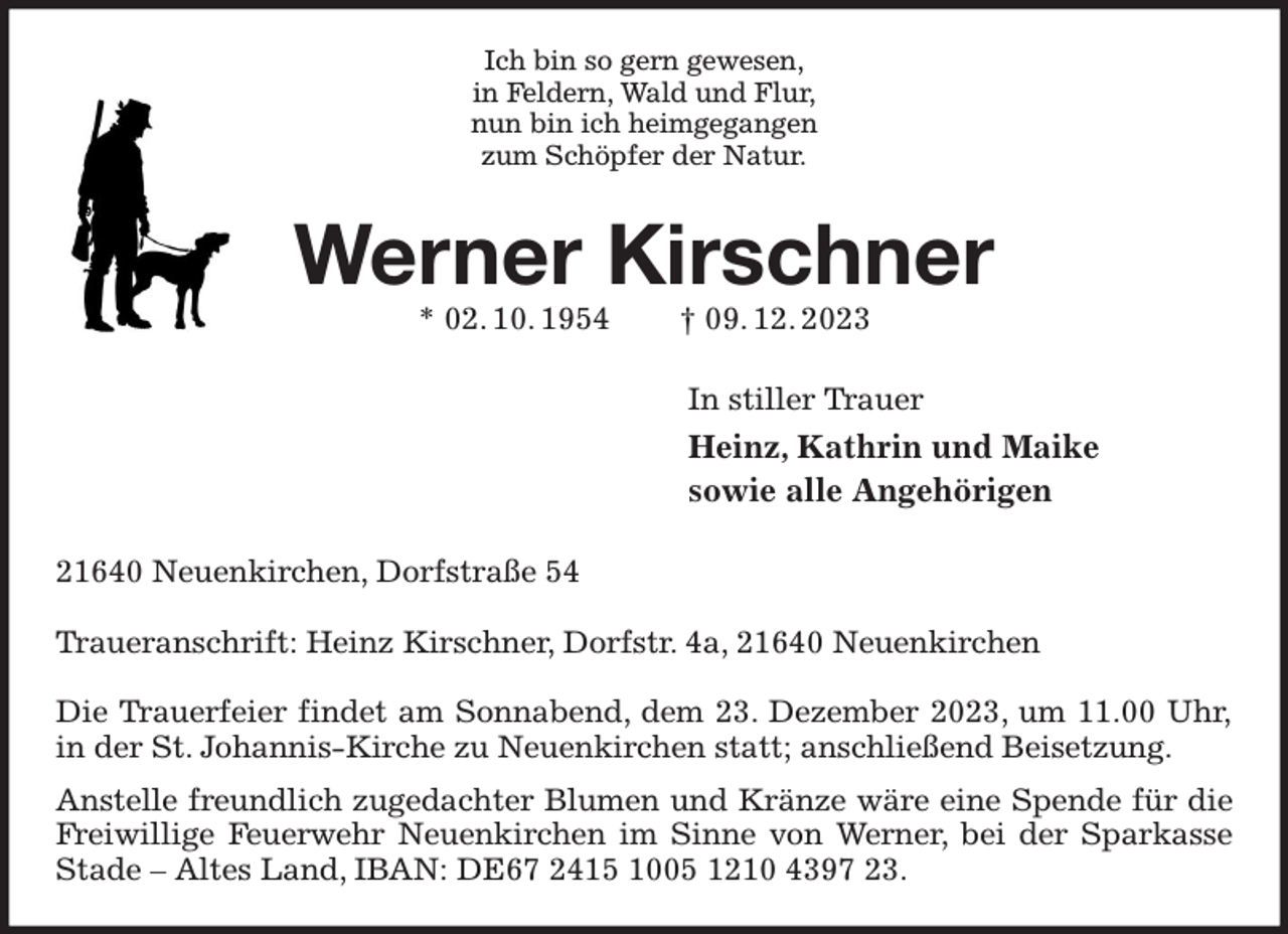 <p>Ich bin so gern gewesen,<br />in Feldern, Wald und Flur,<br />nun bin ich heimgegangen<br />zum Schöpfer der Natur.<br />Werner Kirschner<br />* 02. 10. 1954 † 09. 12. 2023<br />In stiller Trauer<br />Heinz, Kathrin und Maike<br />sowie alle Angehörigen<br />21640 Neuenkirchen, Dorfstraße 54</p><p>Traueranschrift: Heinz Kirschner, Dorfstr. 4a, 21640 Neuenkirchen</p><p>Die Trauerfeier findet am Sonnabend, dem 23. Dezember 2023, um 11.00 Uhr,<br />in der St. Johannis-Kirche zu Neuenkirchen statt; anschließend Beisetzung.<br />Anstelle freundlich zugedachter Blumen und Kränze wäre eine Spende für die Freiwillige Feuerwehr Neuenkirchen im Sinne von Werner, bei der Sparkasse Stade - Altes Land, IBAN: DE67 2415 1005 1210 4397 23.</p>