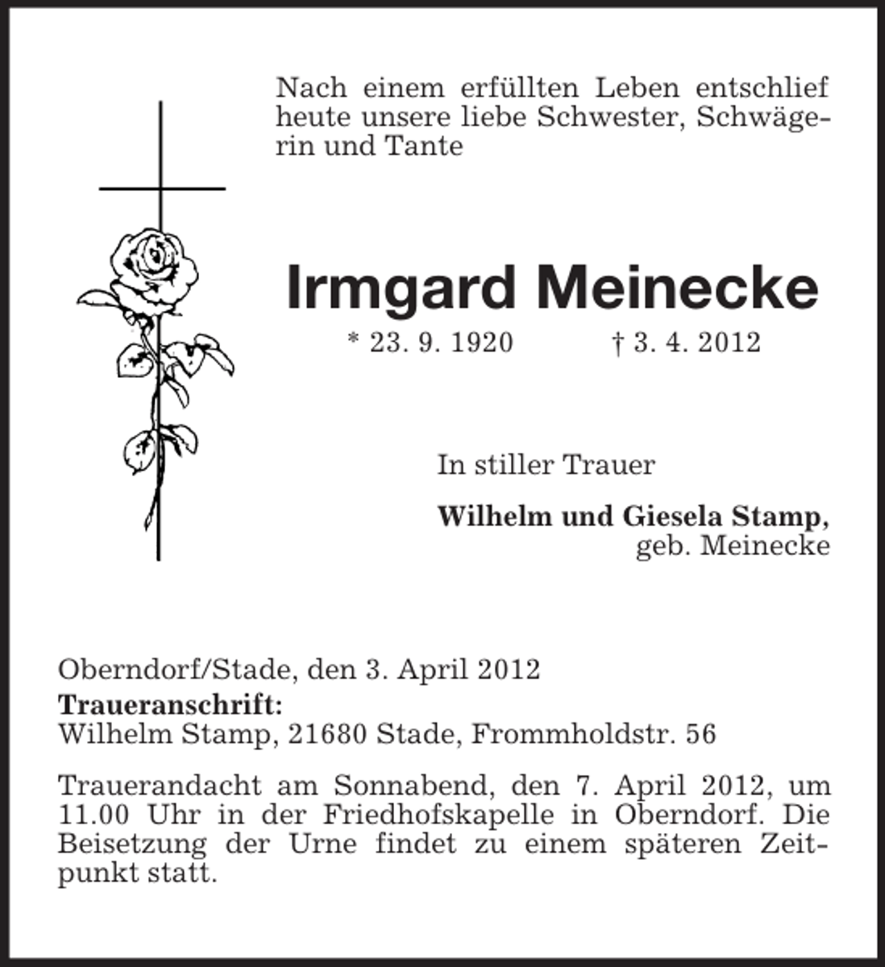 <p>Nach einem erfüllten Leben entschlief<br />heute unsere liebe Schwester, Schwägerin und Tante</p><p>Irmgard Meinecke<br />* 23. 9. 1920</p><p>† 3. 4. 2012</p><p>In stiller Trauer<br />Wilhelm und Giesela Stamp,<br />geb. Meinecke</p><p>Oberndorf/Stade, den 3. April 2012<br />Traueranschrift:<br />Wilhelm Stamp, 21680 Stade, Frommholdstr. 56<br />Trauerandacht am Sonnabend, den 7. April 2012, um<br />11.00 Uhr in der Friedhofskapelle in Oberndorf. Die<br />Beisetzung der Urne findet zu einem späteren Zeitpunkt statt.</p>