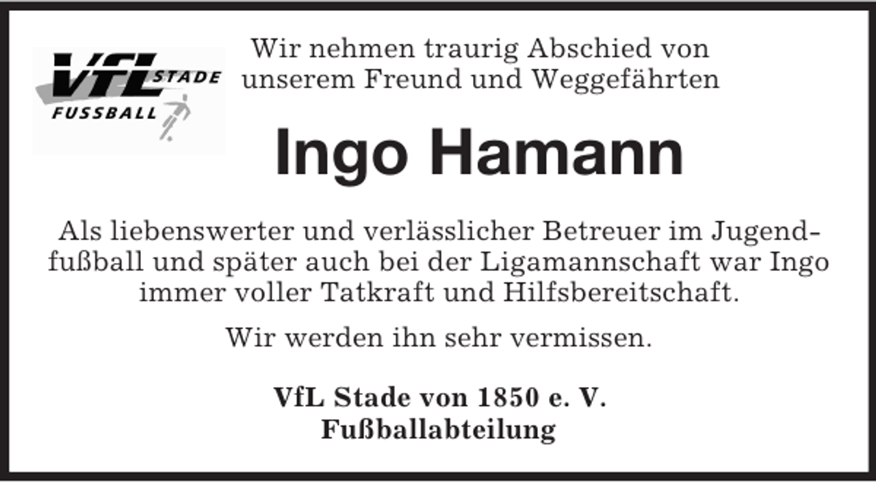 <p>Wir nehmen traurig Abschied von<br />unserem Freund und Weggefährten<br />Ingo Hamann<br />Als liebenswerter und verlässlicher Betreuer im Jugendfußball und später auch bei der Ligamannschaft war Ingo immer voller Tatkraft und Hilfsbereitschaft.<br />Wir werden ihn sehr vermissen.<br />VfL Stade von 1850 e. V.<br />Fußballabteilung</p>