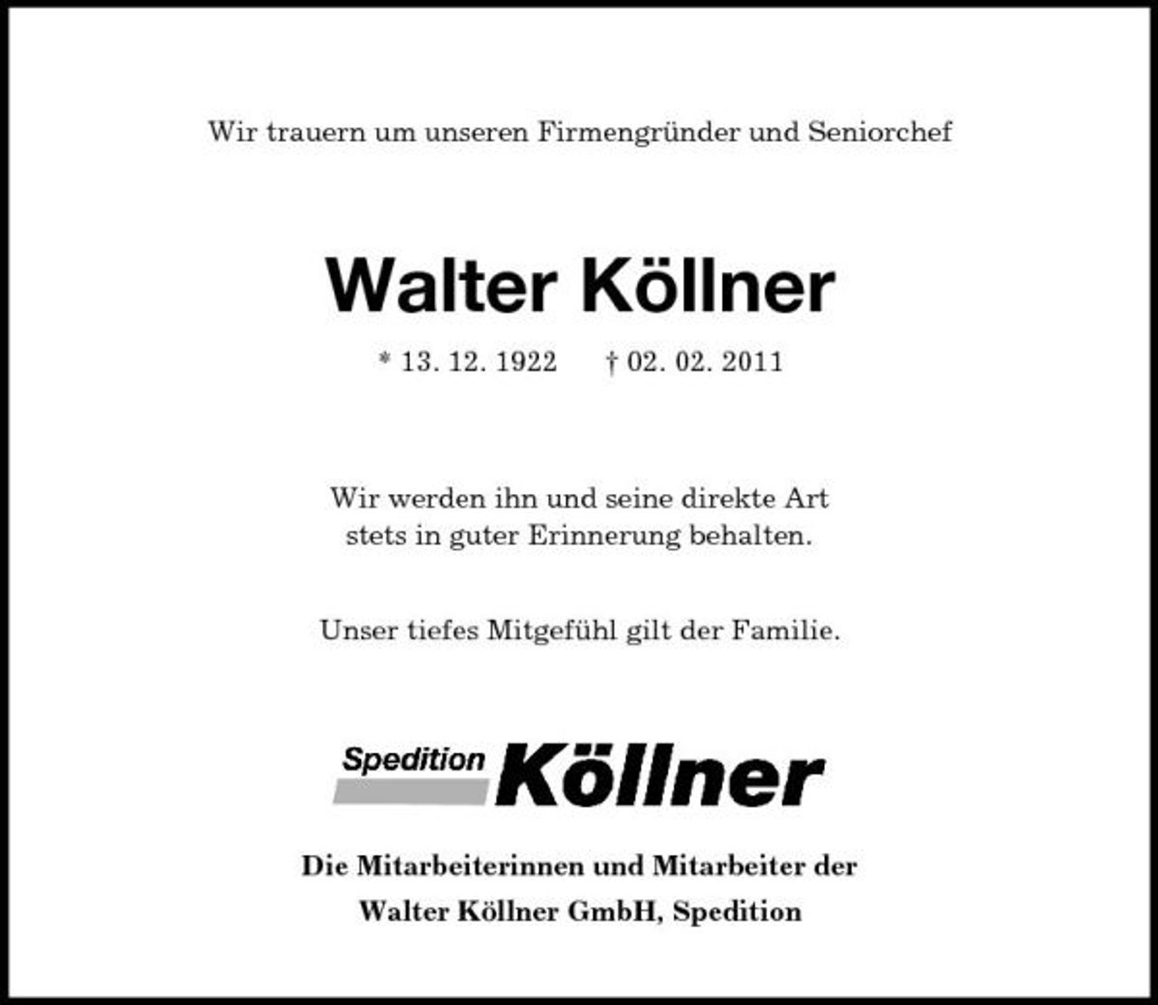 <p>Wir trauern um unseren Firmengründer und Seniorchef<br />Walter Köllner<br />* 13. 12. 1922 † 02. 02. 2011<br />Wir werden ihn und seine direkte Art<br />stets in guter Erinnerung behalten.</p><p>Unser tiefes Mitgefühl gilt der Familie.<br />Die Mitarbeiterinnen und Mitarbeiter der<br />Walter Köllner GmbH, Spedition</p>