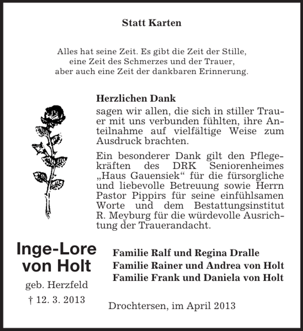 <p>Statt Karten<br />Alles hat seine Zeit. Es gibt die Zeit der Stille,<br />eine Zeit des Schmerzes und der Trauer,<br />aber auch eine Zeit der dankbaren Erinnerung.</p><p>Herzlichen Dank<br />sagen wir allen, die sich in stiller Trauer mit uns verbunden fühlten, ihre Anteilnahme auf vielfältige Weise zum<br />Ausdruck brachten.<br />Ein besonderer Dank gilt den Pflegekräften des DRK Seniorenheimes<br />„Haus Gauensiek“ für die fürsorgliche<br />und liebevolle Betreuung sowie Herrn<br />Pastor Pippirs für seine einfühlsamen<br />Worte und dem Bestattungsinstitut<br />R. Meyburg für die würdevolle Ausrichtung der Trauerandacht.</p><p>Inge-Lore<br />von Holt<br />geb. Herzfeld<br />† 12. 3. 2013</p><p>Familie Ralf und Regina Dralle<br />Familie Rainer und Andrea von Holt<br />Familie Frank und Daniela von Holt<br />Drochtersen, im April 2013</p>