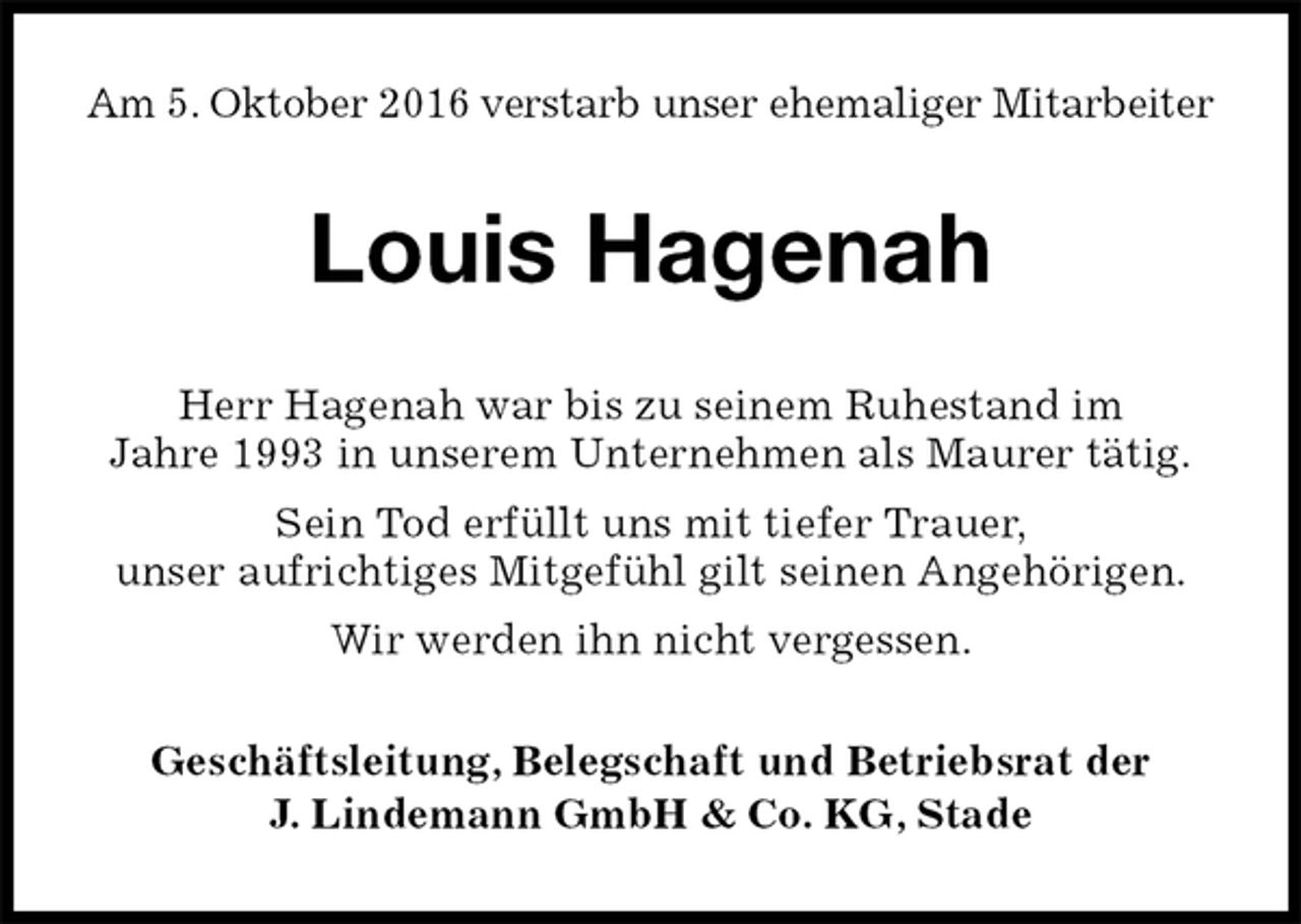 <p>Am 5. Oktober 2016 verstarb unser ehemaliger Mitarbeiter<br />Louis Hagenah<br />Geschäftsleitung, Belegschaft und Betriebsrat der<br />J. Lindemann GmbH &amp; Co. KG, Stade<br />Herr Hagenah war bis zu seinem Ruhestand im<br />Jahre 1993 in unserem Unternehmen als Maurer tätig.<br />Sein Tod erfüllt uns mit tiefer Trauer,<br />unser aufrichtiges Mitgefühl gilt seinen Angehörigen.<br />Wir werden ihn nicht vergessen.</p>