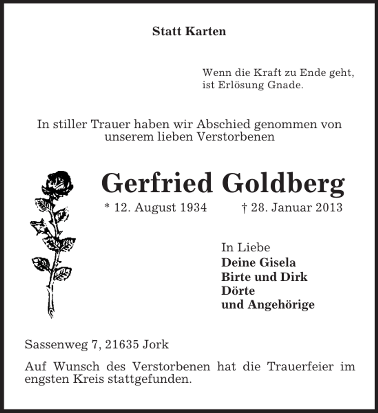 <p>Statt Karten<br />Wenn die Kraft zu Ende geht,<br />ist Erlösung Gnade.<br />In stiller Trauer haben wir Abschied genommen von<br />unserem lieben Verstorbenen<br />Gerfried Goldberg<br />* 12. August 1934 † 28. Januar 2013<br />In Liebe<br />Deine Gisela<br />Birte und Dirk<br />Dörte<br />und Angehörige<br />Sassenweg 7, 21635 Jork<br />Auf Wunsch des Verstorbenen hat die Trauerfeier im engsten Kreis stattgefunden.</p>