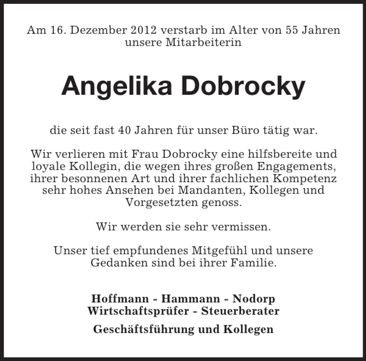 <p>Am 16. Dezember 2012 verstarb im Alter von 55 Jahren<br />unsere Mitarbeiterin</p><p>Angelika Dobrocky<br />die seit fast 40 Jahren für unser Büro tätig war.<br />Wir verlieren mit Frau Dobrocky eine hilfsbereite und<br />loyale Kollegin, die wegen ihres großen Engagements,<br />ihrer besonnenen Art und ihrer fachlichen Kompetenz<br />sehr hohes Ansehen bei Mandanten, Kollegen und<br />Vorgesetzten genoss.<br />Wir werden sie sehr vermissen.<br />Unser tief empfundenes Mitgefühl und unsere<br />Gedanken sind bei ihrer Familie.<br />Hoffmann - Hammann - Nodorp<br />Wirtschaftsprüfer - Steuerberater<br />Geschäftsführung und Kollegen</p>
