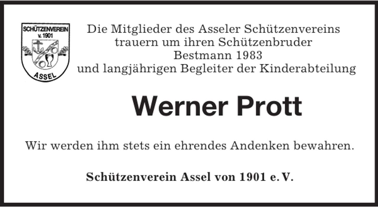<p>Die Mitglieder des Asseler Schützenvereins<br />trauern um ihren Schützenbruder<br />Bestmann 1983<br />und langjährigen Begleiter der Kinderabteilung<br />Werner Prott<br />Wir werden ihm stets ein ehrendes Andenken bewahren.<br />Schützenverein Assel von 1901 e. V.</p>