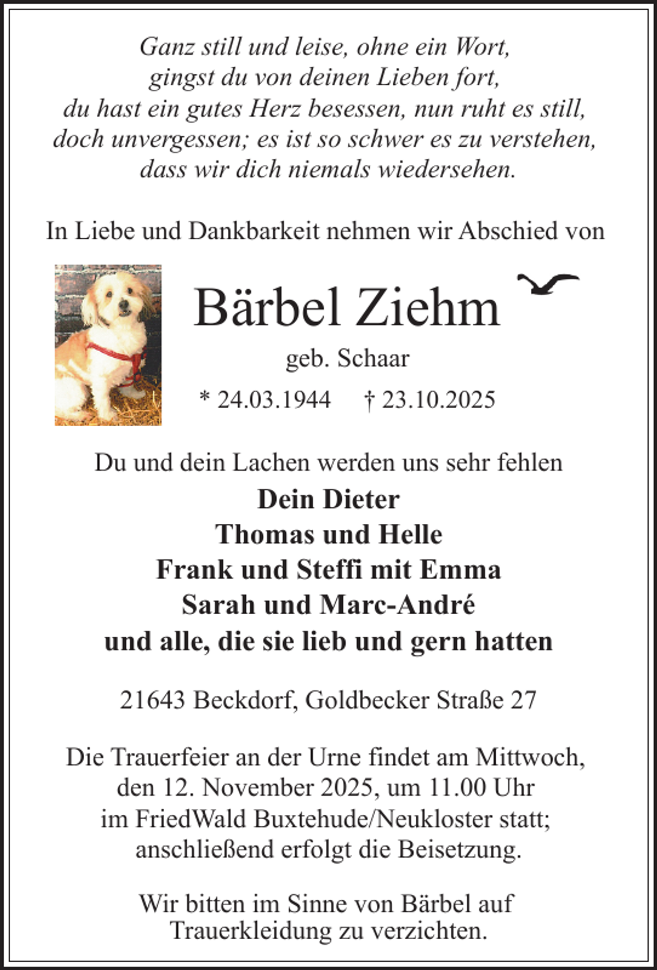 <p>Ganz still und leise, ohne ein Wort,<br />gingst du von deinen Lieben fort,<br />du hast ein gutes Herz besessen, nun ruht es still,<br />doch unvergessen; es ist so schwer es zu verstehen,<br />dass wir dich niemals wiedersehen.<br />In Liebe und Dankbarkeit nehmen wir Abschied von</p><p>Bärbel Ziehm<br />geb. Schaar</p><p>* 24.03.1944</p><p>† 23.10.2025</p><p>Du und dein Lachen werden uns sehr fehlen</p><p>Dein Dieter<br />Thomas und Helle<br />Frank und Steffi mit Emma<br />Sarah und Marc-André<br />und alle, die sie lieb und gern hatten<br />21643 Beckdorf, Goldbecker Straße 27<br />Die Trauerfeier an der Urne findet am Mittwoch,<br />den 12. November 2025, um 11.00 Uhr<br />im FriedWald Buxtehude/Neukloster statt;<br />anschließend erfolgt die Beisetzung.<br />Wir bitten im Sinne von Bärbel auf<br />Trauerkleidung zu verzichten.</p>