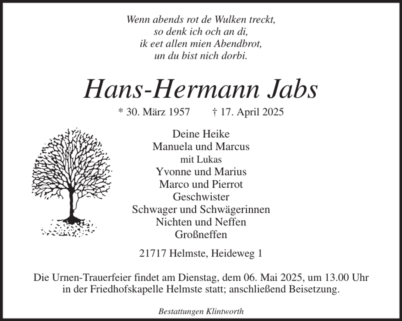 <p>Wenn abends rot de Wulken treckt,<br />so denk ich och an di,<br />ik eet allen mien Abendbrot,<br />un du bist nich dorbi.<br />Hans-Hermann Jabs<br />* 30. März 1957 † 17. April 2025<br />Deine Heike<br />Manuela und Marcus<br />mit Lukas<br />Yvonne und Marius<br />Marco und Pierrot<br />Geschwister<br />Schwager und Schwägerinnen<br />Nichten und Neffen<br />Großneffen<br />21717 Helmste, Heideweg 1</p><p>Die Urnen-Trauerfeier findet am Dienstag, dem 06. Mai 2025, um 13.00 Uhr<br />in der Friedhofskapelle Helmste statt; anschließend Beisetzung.<br />Bestattungen Klintworth</p>