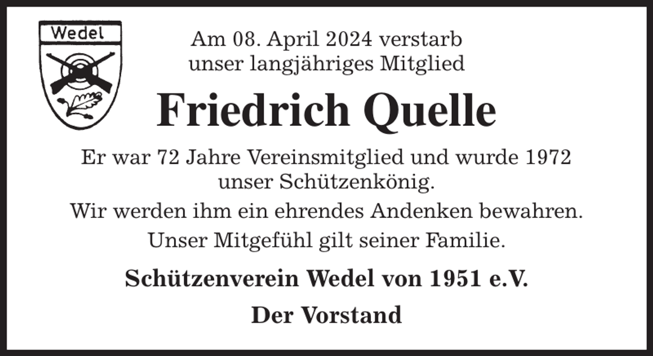 <p>Am 08. April 2024 verstarb<br />unser langjähriges Mitglied<br />Friedrich Quelle<br />Er war 72 Jahre Vereinsmitglied und wurde 1972<br />unser Schützenkönig.<br />Wir werden ihm ein ehrendes Andenken bewahren.<br />Unser Mitgefühl gilt seiner Familie.<br />Schützenverein Wedel von 1951 e.V.<br />Der Vorstand</p>