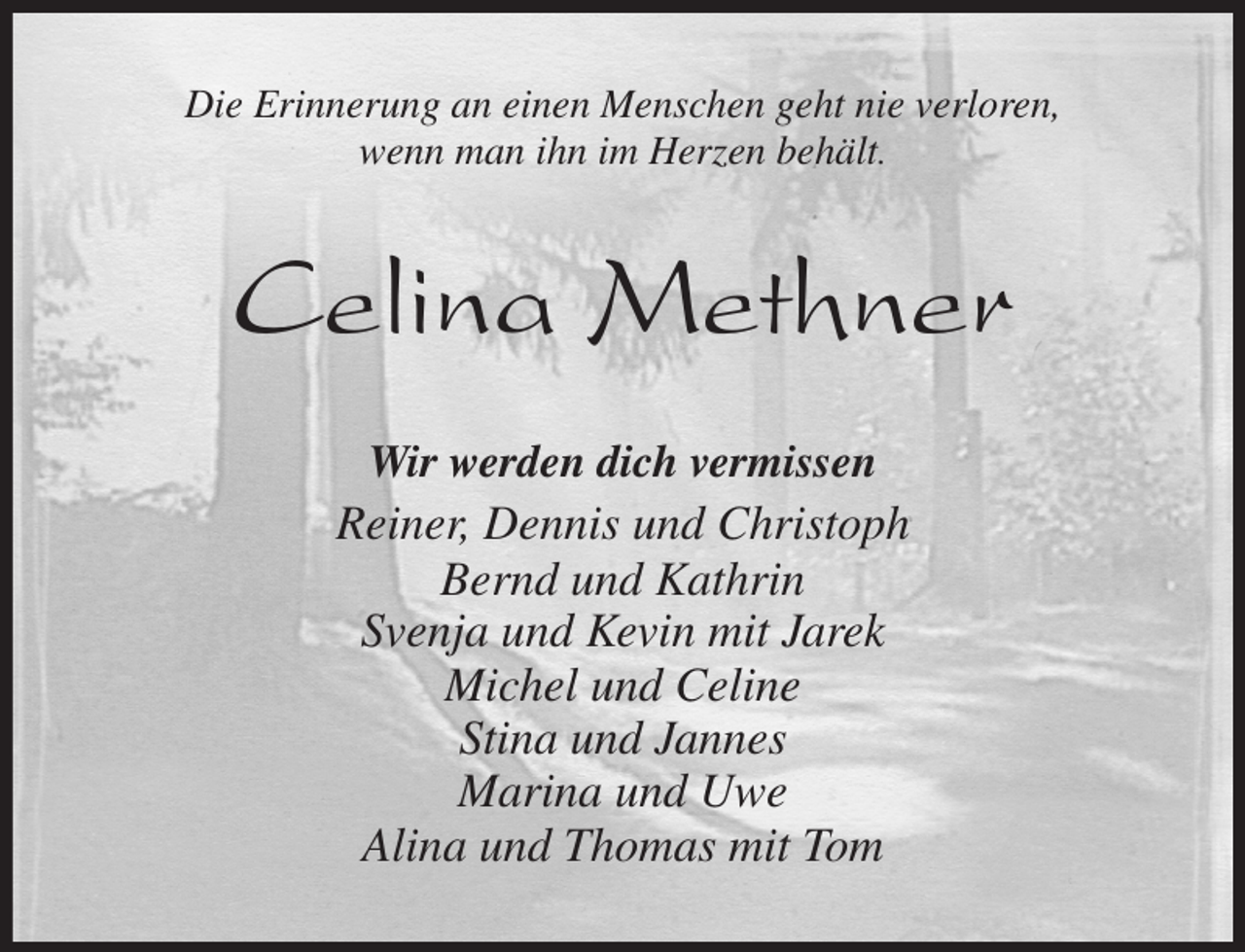 <p>Die Erinnerung an einen Menschen geht nie verloren,<br />wenn man ihn im Herzen behält.<br />Celina Methner<br />Wir werden dich vermissen<br />Reiner, Dennis und Christoph<br />Bernd und Kathrin<br />Svenja und Kevin mit Jarek<br />Michel und Celine<br />Stina und Jannes<br />Marina und Uwe<br />Alina und Thomas mit Tom</p>