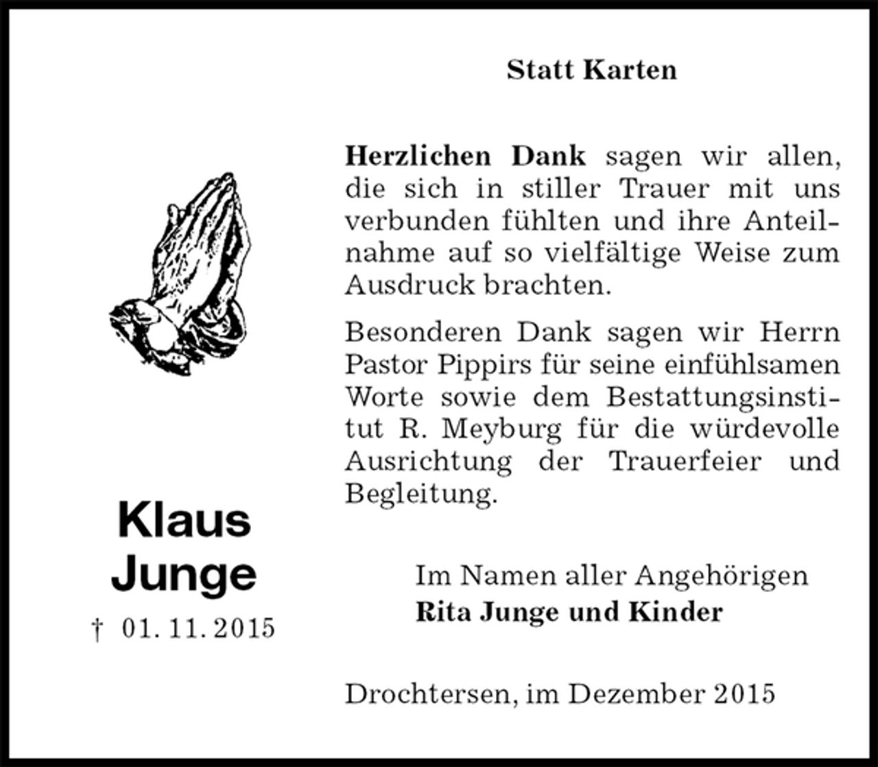 <p>Statt Karten<br />Herzlichen Dank sagen wir allen, die sich in stiller Trauer mit uns verbunden fühlten und ihre Anteilnahme auf so vielfältige Weise zum Ausdruck brachten.<br />Besonderen Dank sagen wir Herrn Pastor Pippirs für seine einfühlsamen<br />Worte sowie dem Bestattungsinstitut R. Meyburg für die würdevolle Ausrichtung der Trauerfeier und Begleitung.<br />Im Namen aller Angehörigen<br />Rita Junge und Kinder<br />Drochtersen, im Dezember 2015</p><p>Klaus<br />Junge<br />† 01. 11. 2015</p>