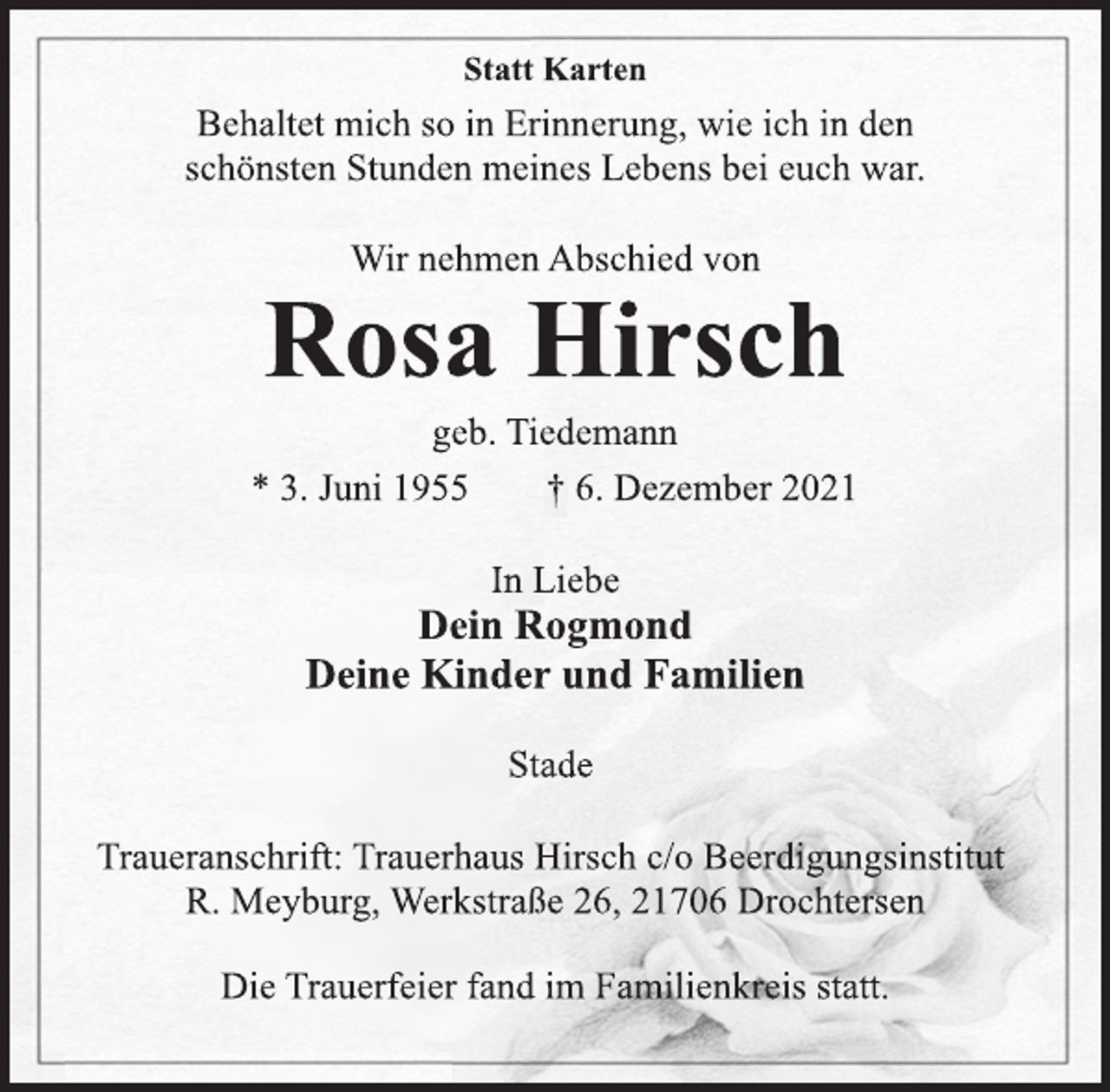 <p>Statt Karten<br />Behaltet mich so in Erinnerung, wie ich in den<br />schönsten Stunden meines Lebens bei euch war.<br />Wir nehmen Abschied von<br />Rosa Hirsch<br />geb. Tiedemann<br />* 3. Juni 1955 † 6. Dezember 2021<br />In Liebe<br />Dein Rogmond<br />Deine Kinder und Familien<br />Stade<br />Traueranschrift: Trauerhaus Hirsch c/o Beerdigungsinstitut<br />R. Meyburg, Werkstraße 26, 21706 Drochtersen<br />Die Trauerfeier fand im Familienkreis statt.</p>