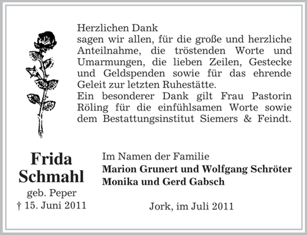 <p>Herzlichen Dank<br />sagen wir allen, für die große und herzliche<br />Anteilnahme, die tröstenden Worte und<br />Umarmungen, die lieben Zeilen, Gestecke<br />und Geldspenden sowie für das ehrende<br />Geleit zur letzten Ruhestätte.<br />Ein besonderer Dank gilt Frau Pastorin<br />Röling für die einfühlsamen Worte sowie<br />dem Bestattungsinstitut Siemers &amp; Feindt.</p><p>Frida<br />Schmahl<br />geb. Peper<br />† 15. Juni 2011</p><p>Im Namen der Familie<br />Marion Grunert und Wolfgang Schröter<br />Monika und Gerd Gabsch<br />Jork, im Juli 2011</p>