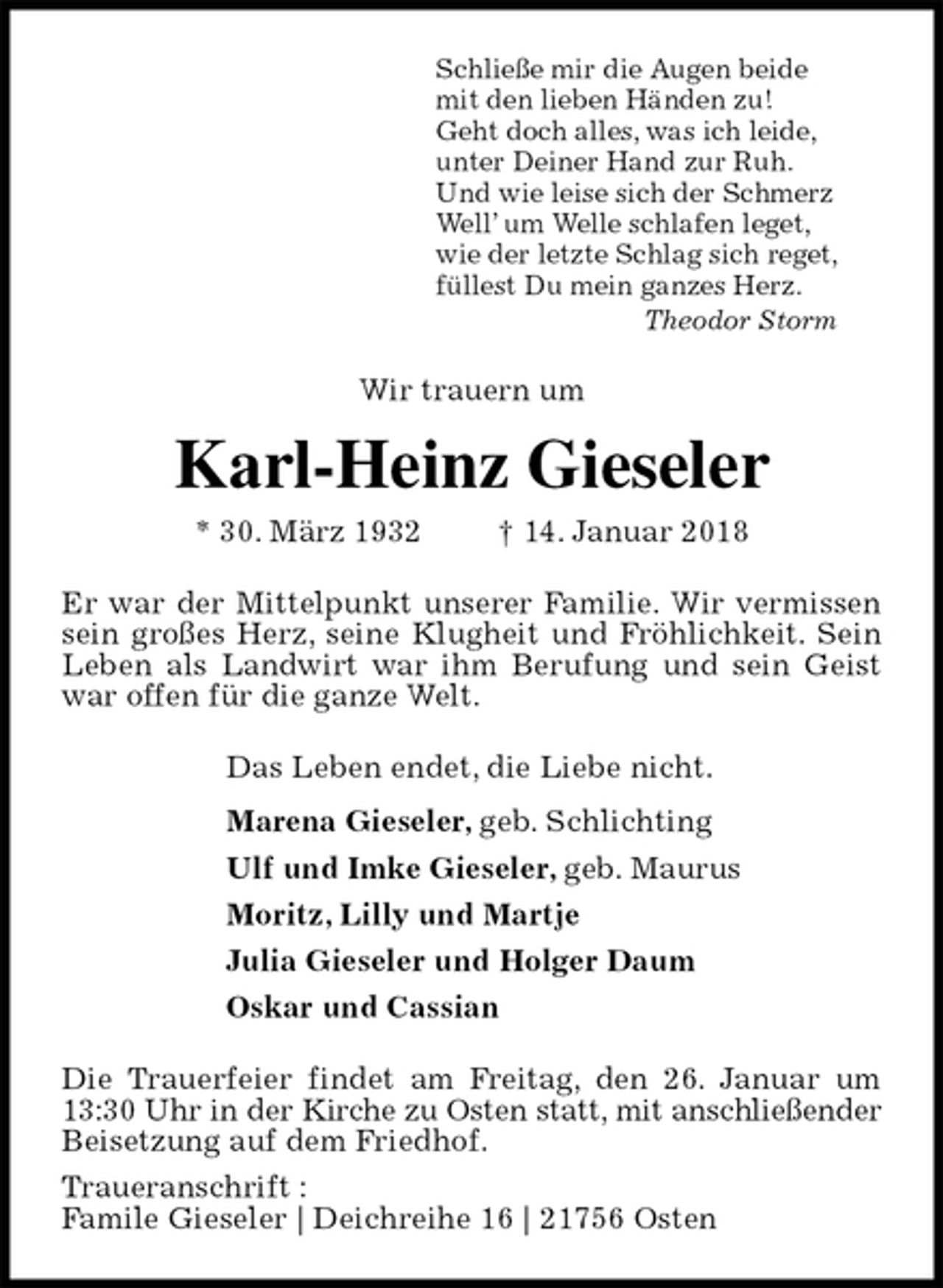 <p>Schließe mir die Augen beide<br />mit den lieben Händen zu!<br />Geht doch alles, was ich leide,<br />unter Deiner Hand zur Ruh.<br />Und wie leise sich der Schmerz<br />Well’ um Welle schlafen leget,<br />wie der letzte Schlag sich reget,<br />füllest Du mein ganzes Herz.<br />Theodor Storm<br />Wir trauern um<br />Karl-Heinz Gieseler<br />* 30. März 1932 † 14. Januar 2018<br />Er war der Mittelpunkt unserer Familie. Wir vermissen sein großes Herz, seine Klugheit und Fröhlichkeit. Sein Leben als Landwirt war ihm Berufung und sein Geist war offen für die ganze Welt.<br />Das Leben endet, die Liebe nicht.<br />Marena Gieseler, geb. Schlichting<br />Ulf und Imke Gieseler, geb. Maurus<br />Moritz, Lilly und Martje<br />Julia Gieseler und Holger Daum<br />Oskar und Cassian<br />Die Trauerfeier findet am Freitag, den 26. Januar um 13:30 Uhr in der Kirche zu Osten statt, mit anschließender<br />Beisetzung auf dem Friedhof.<br />Traueranschrift :<br />Famile Gieseler | Deichreihe 16 | 21756 Osten</p>