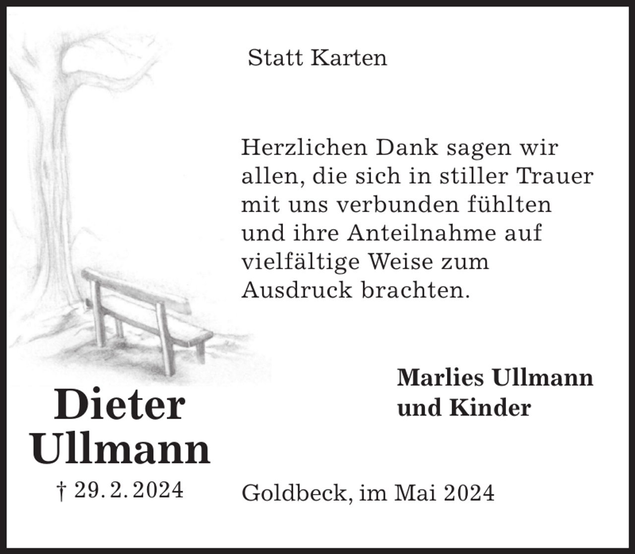 <p>Statt Karten<br />Herzlichen Dank sagen wir<br />allen, die sich in stiller Trauer mit uns verbunden fühlten<br />und ihre Anteilnahme auf<br />vielfältige Weise zum<br />Ausdruck brachten.<br />Marlies Ullmann<br />und Kinder<br />Goldbeck, im Mai 2024<br />Dieter<br />Ullmann<br />† 29. 2. 2024</p>