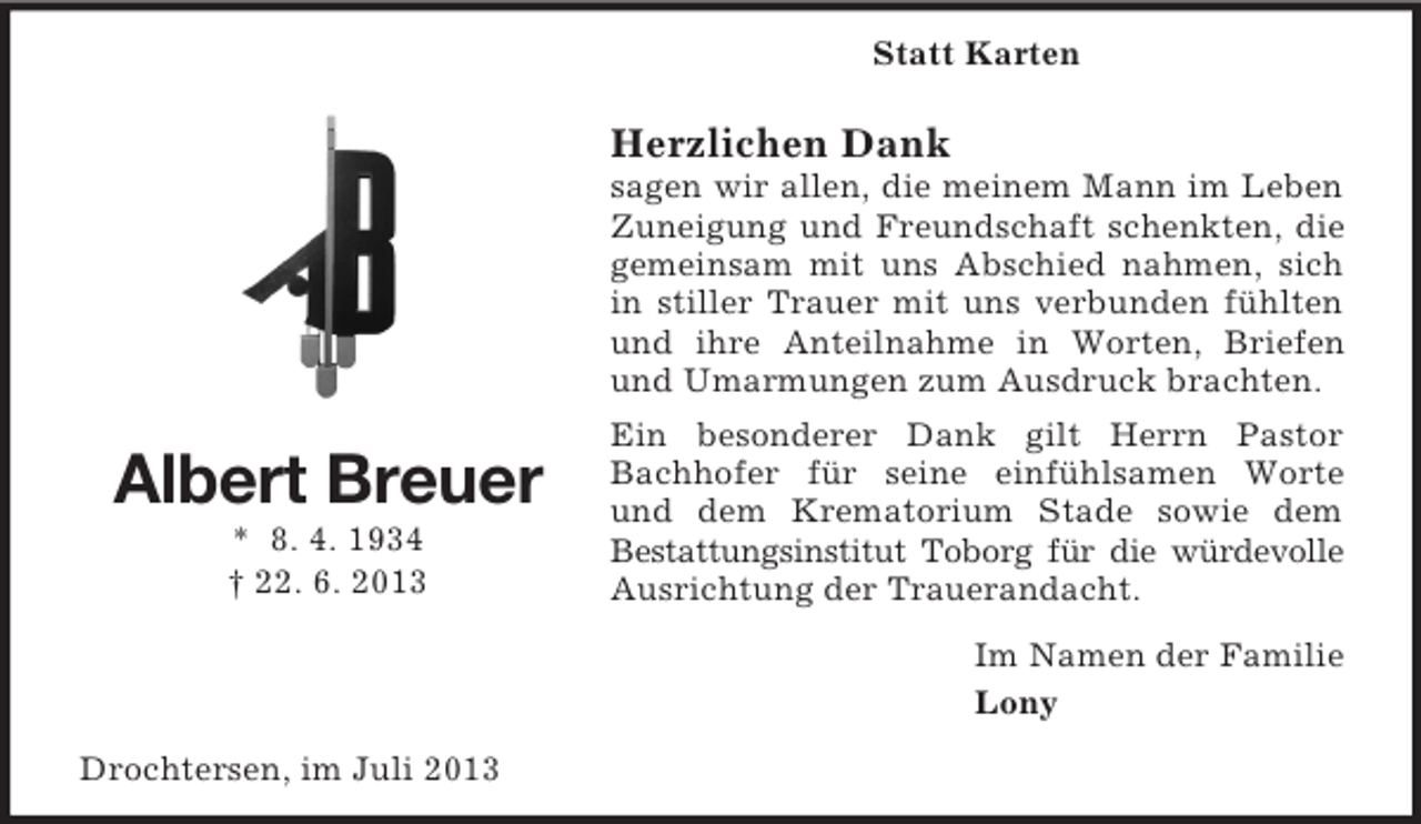 <p>Statt Karten</p><p>Herzlichen Dank<br />sagen wir allen, die meinem Mann im Leben<br />Zuneigung und Freundschaft schenkten, die<br />gemeinsam mit uns Abschied nahmen, sich<br />in stiller Trauer mit uns verbunden fühlten<br />und ihre Anteilnahme in Worten, Briefen<br />und Umarmungen zum Ausdruck brachten.</p><p>Albert Breuer<br />* 8. 4. 1934<br />† 22. 6. 2013</p><p>Ein besonderer Dank gilt Herrn Pastor<br />Bachhofer für seine einfühlsamen Worte<br />und dem Krematorium Stade sowie dem<br />Bestattungsinstitut Toborg für die würdevolle<br />Ausrichtung der Trauerandacht.<br />Im Namen der Familie<br />Lony</p><p>Drochtersen, im Juli 2013</p>