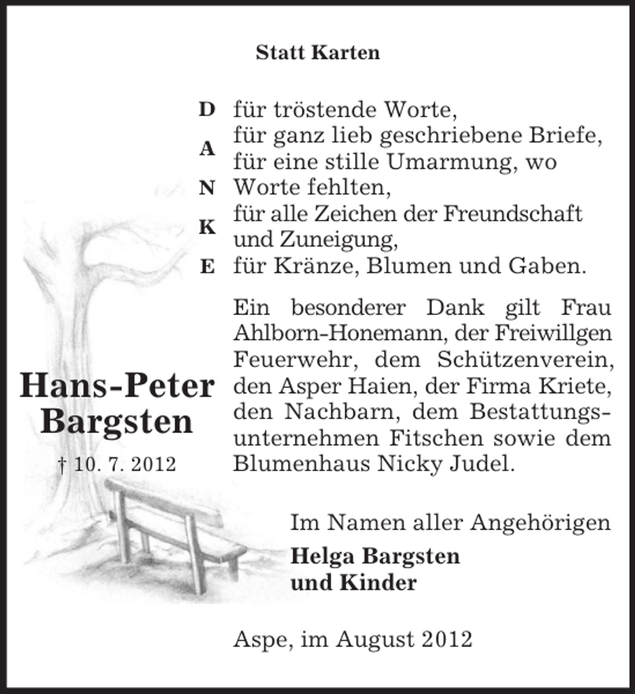 <p>D</p><p>A</p><p>N</p><p>K</p><p>E</p><p>Hans-Peter<br />Bargsten<br />† 10. 7. 2012<br />Statt Karten<br />für tröstende Worte,<br />für ganz lieb geschriebene Briefe,<br />für eine stille Umarmung, wo Worte fehlten,<br />für alle Zeichen der Freundschaft und Zuneigung,<br />für Kränze, Blumen und Gaben.<br />Ein besonderer Dank gilt Frau<br />Ahlborn-Honemann, der Freiwillgen<br />Feuerwehr, dem Schützenverein,<br />den Asper Haien, der Firma Kriete,<br />den Nachbarn, dem Bestattungs-<br />unternehmen Fitschen sowie dem<br />Blumenhaus Nicky Judel.<br />Im Namen aller Angehörigen<br />Helga Bargsten<br />und Kinder<br />Aspe, im August 2012</p>