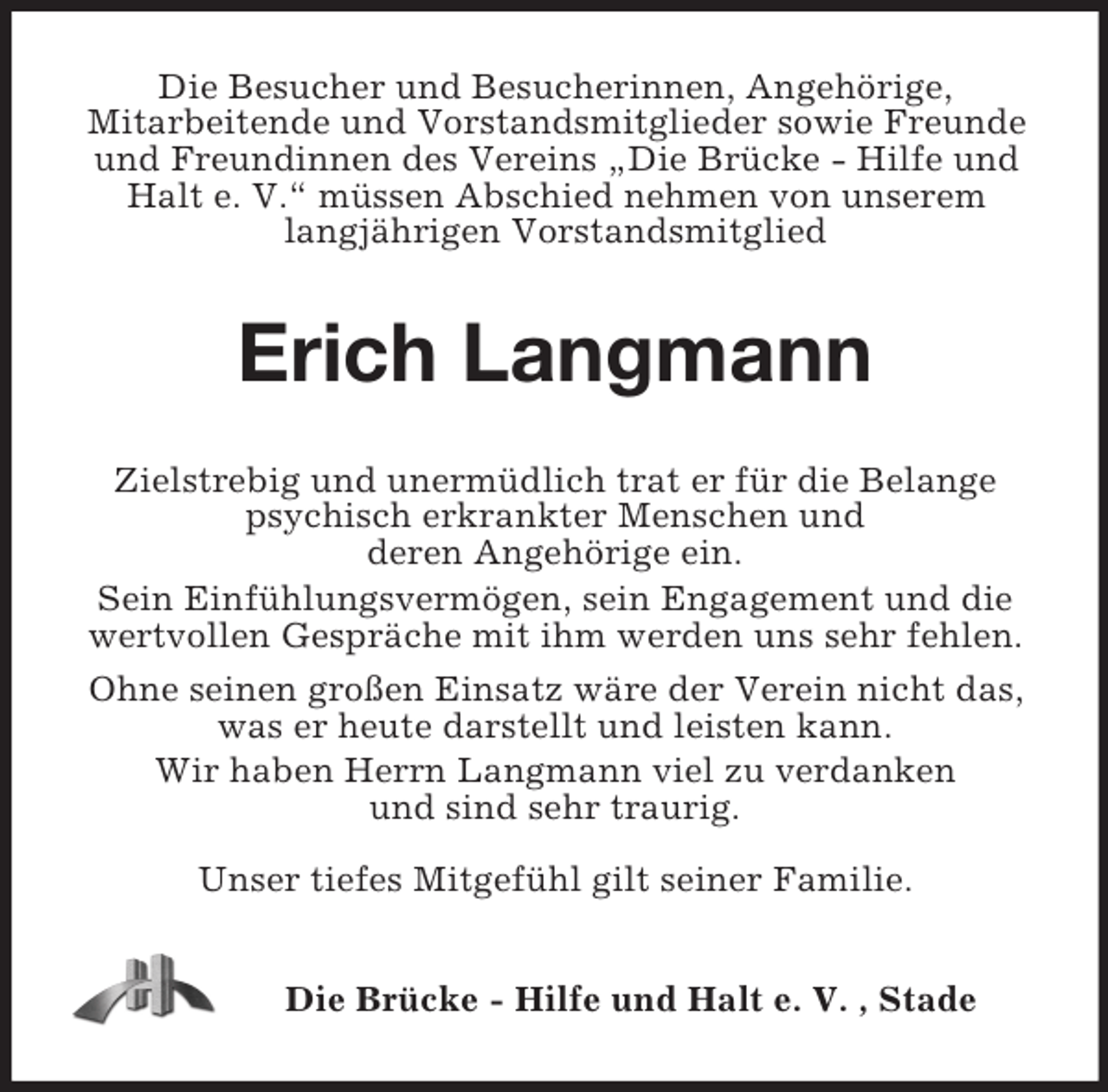<p>Die Besucher und Besucherinnen, Angehörige,<br />Mitarbeitende und Vorstandsmitglieder sowie Freunde<br />und Freundinnen des Vereins „Die Brücke - Hilfe und<br />Halt e. V.“ müssen Abschied nehmen von unserem<br />langjährigen Vorstandsmitglied</p><p>Erich Langmann<br />Zielstrebig und unermüdlich trat er für die Belange<br />psychisch erkrankter Menschen und<br />deren Angehörige ein.<br />Sein Einfühlungsvermögen, sein Engagement und die<br />wertvollen Gespräche mit ihm werden uns sehr fehlen.<br />Ohne seinen großen Einsatz wäre der Verein nicht das,<br />was er heute darstellt und leisten kann.<br />Wir haben Herrn Langmann viel zu verdanken<br />und sind sehr traurig.<br />Unser tiefes Mitgefühl gilt seiner Familie.<br />Die Brücke - Hilfe und Halt e. V. , Stade</p>
