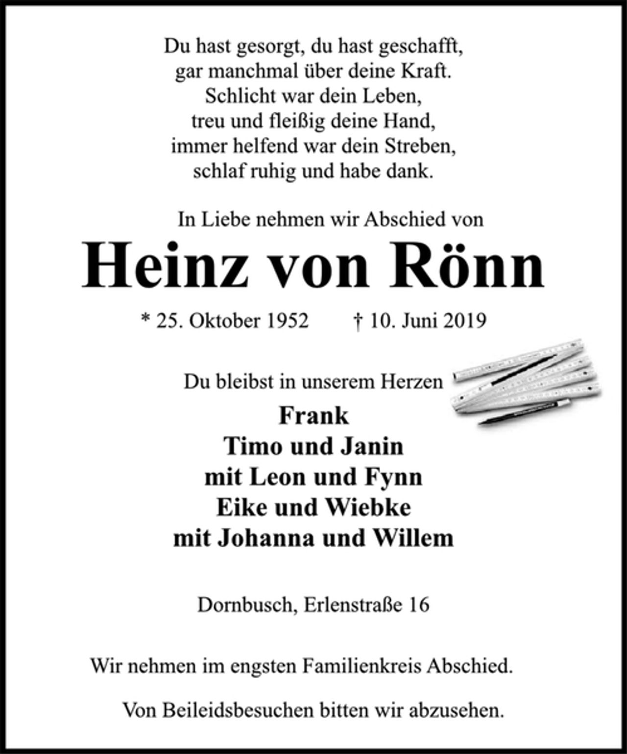 <p>Du hast gesorgt, du hast geschafft,<br />gar manchmal über deine Kraft.<br />Schlicht war dein Leben,<br />treu und fleißig deine Hand,<br />immer helfend war dein Streben,<br />schlaf ruhig und habe dank.<br />In Liebe nehmen wir Abschied von<br />Heinz von Rönn<br />* 25. Oktober 1952 † 10. Juni 2019<br />Du bleibst in unserem Herzen<br />Frank<br />Timo und Janin<br />mit Leon und Fynn<br />Eike und Wiebke<br />mit Johanna und Willem<br />Dornbusch, Erlenstraße 16<br />Wir nehmen im engsten Familienkreis Abschied.<br />Von Beileidsbesuchen bitten wir abzusehen.</p>