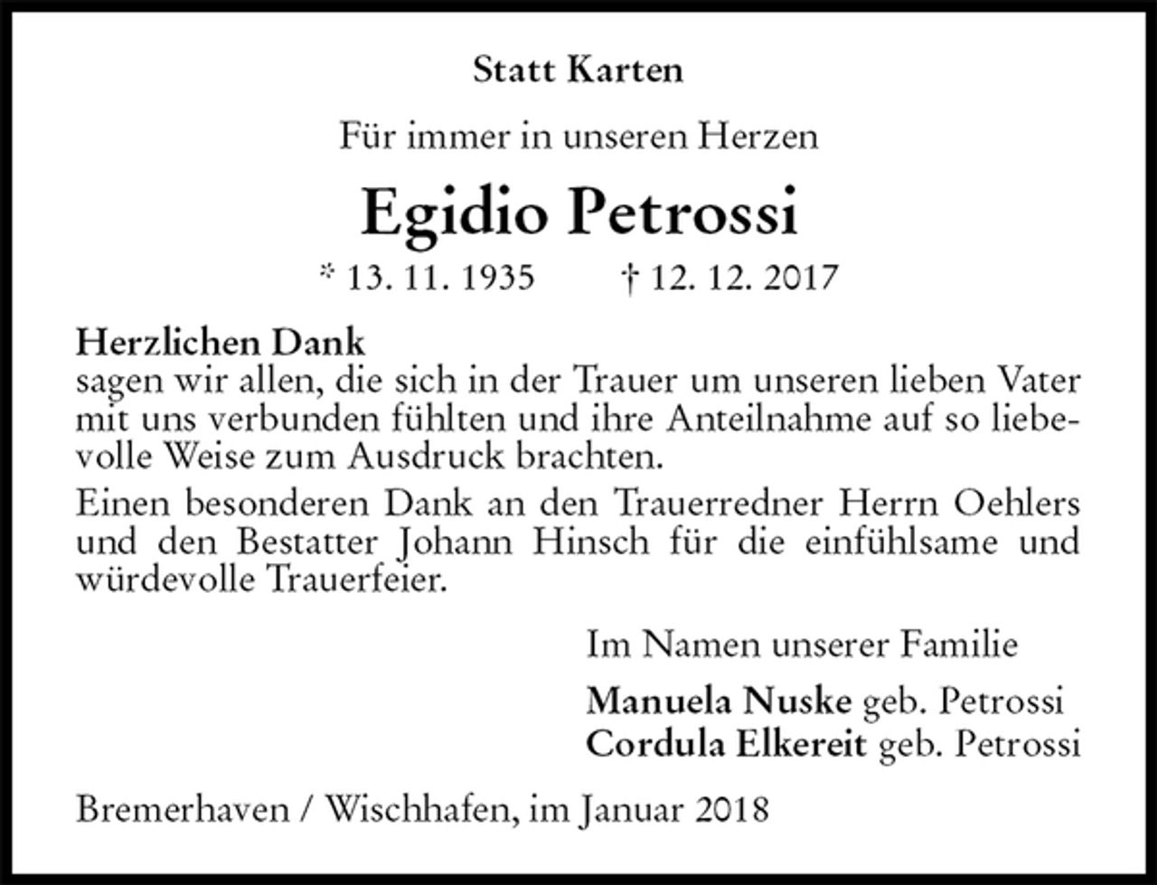 <p>Statt Karten<br />Für immer in unseren Herzen<br />Egidio Petrossi<br />* 13. 11. 1935 † 12. 12. 2017<br />Herzlichen Dank<br />sagen wir allen, die sich in der Trauer um unseren lieben Vater mit uns verbunden fühlten und ihre Anteilnahme auf so liebevolle Weise zum Ausdruck brachten.<br />Einen besonderen Dank an den Trauerredner Herrn Oehlers und den Bestatter Johann Hinsch für die einfühlsame und würdevolle Trauerfeier.<br />Im Namen unserer Familie<br />Manuela Nuske geb. Petrossi<br />Cordula Elkereit geb. Petrossi<br />Bremerhaven / Wischhafen, im Januar 2018</p>