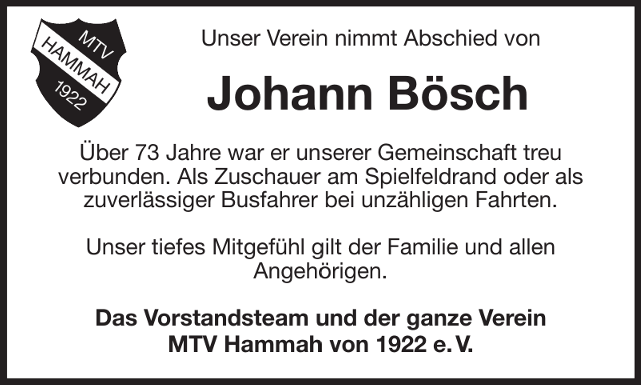 <p>Unser Verein nimmt Abschied von<br />Johann Bösch<br />Über 73 Jahre war er unserer Gemeinschaft treu<br />verbunden. Als Zuschauer am Spielfeldrand oder als<br />zuverlässiger Busfahrer bei unzähligen Fahrten.</p><p>Unser tiefes Mitgefühl gilt der Familie und allen<br />Angehörigen.<br />Das Vorstandsteam und der ganze Verein<br />MTV Hammah von 1922 e. V.</p>