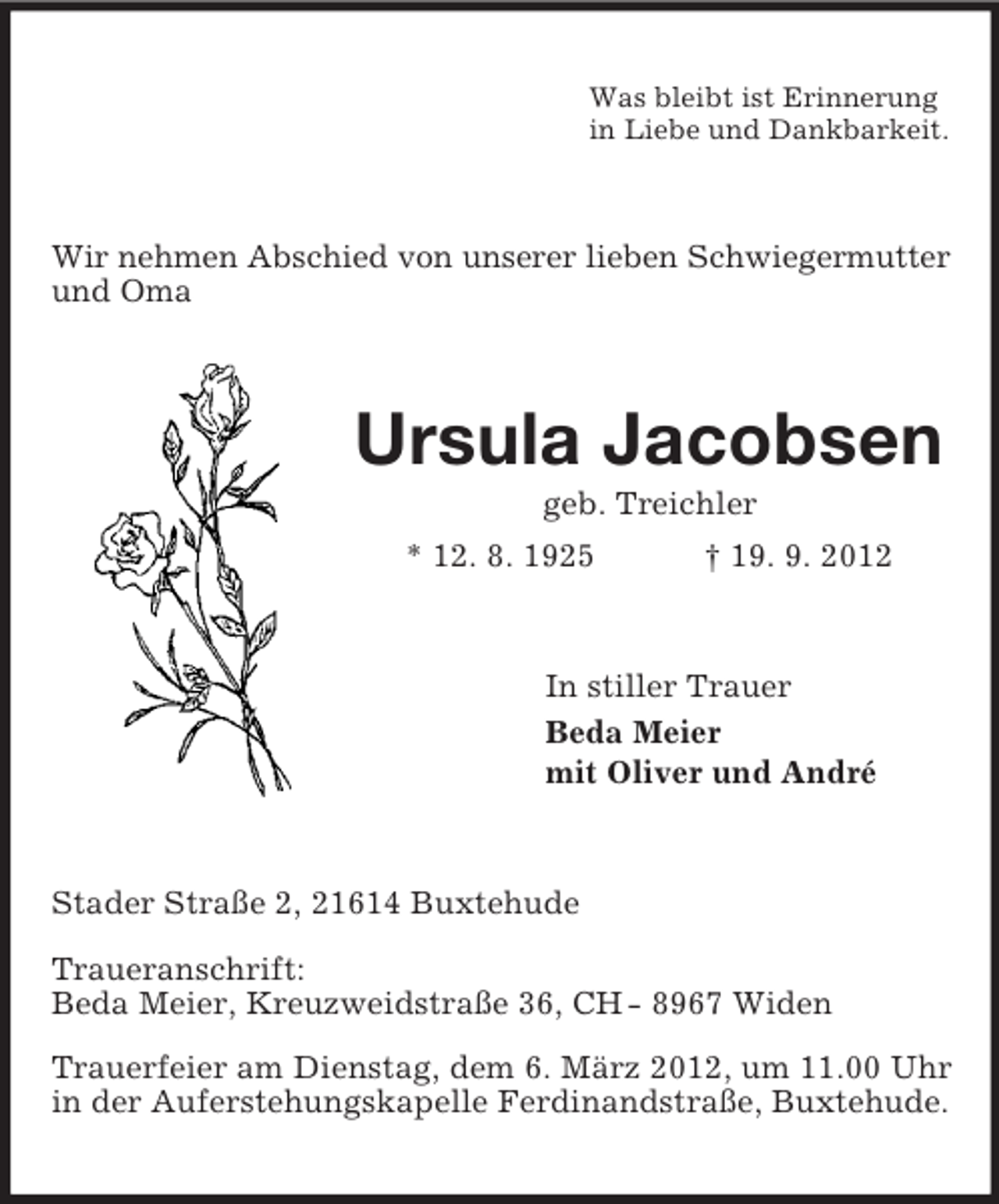 <p>Was bleibt ist Erinnerung<br />in Liebe und Dankbarkeit.</p><p>Wir nehmen Abschied von unserer lieben Schwiegermutter<br />und Oma</p><p>Ursula Jacobsen<br />geb. Treichler<br />* 12. 8. 1925</p><p>† 19. 9. 2012</p><p>In stiller Trauer<br />Beda Meier<br />mit Oliver und André</p><p>Stader Straße 2, 21614 Buxtehude<br />Traueranschrift:<br />Beda Meier, Kreuzweidstraße 36, CH - 8967 Widen<br />Trauerfeier am Dienstag, dem 6. März 2012, um 11.00 Uhr<br />in der Auferstehungskapelle Ferdinandstraße, Buxtehude.</p>