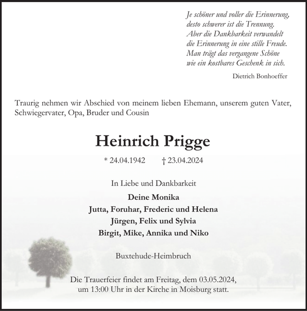 <p>Je schöner und voller die Erinnerung,<br />desto schwerer ist die Trennung.<br />Aber die Dankbarkeit verwandelt<br />die Erinnerung in eine stille Freude.<br />Man trägt das vergangene Schöne<br />wie ein kostbares Geschenk in sich.<br />Dietrich Bonhoeffer</p><p>Traurig nehmen wir Abschied von meinem lieben Ehemann, unserem guten Vater,<br />Schwiegervater, Opa, Bruder und Cousin</p><p>Heinrich Prigge<br />* 24.04.1942</p><p>† 23.04.2024</p><p>In Liebe und Dankbarkeit<br />Deine Monika<br />Jutta, Foruhar, Frederic und Helena<br />Jürgen, Felix und Sylvia<br />Birgit, Mike, Annika und Niko<br />Buxtehude-Heimbruch<br />Die Trauerfeier findet am Freitag, dem 03.05.2024,<br />um 13:00 Uhr in der Kirche in Moisburg statt.</p>