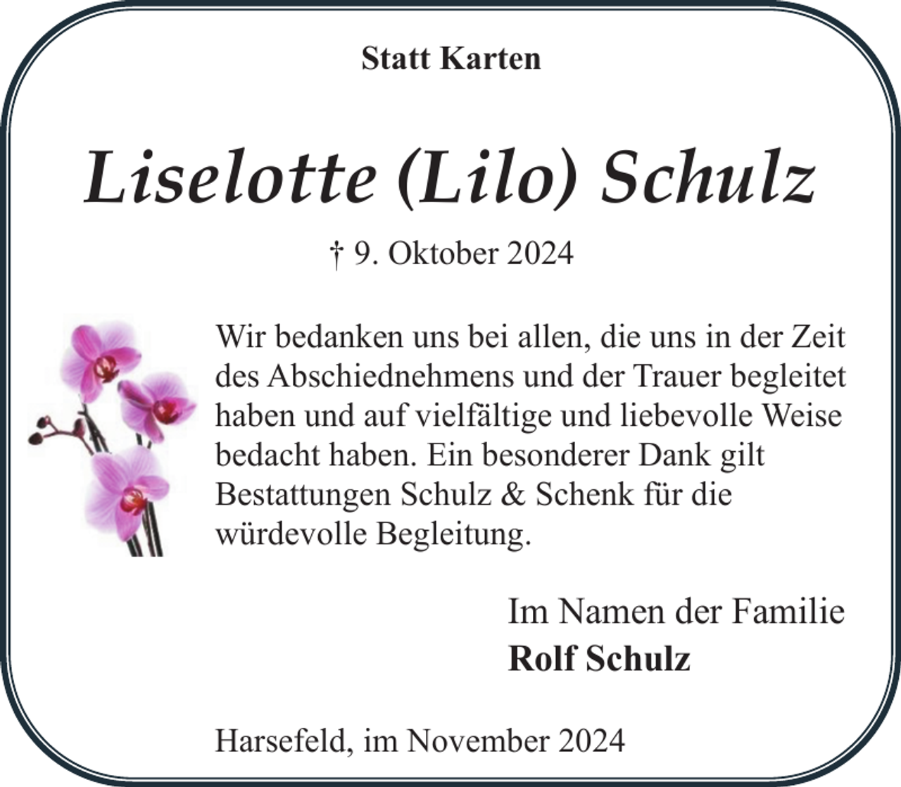 <p>Statt Karten</p><p>Liselotte (Lilo) Schulz<br />† 9. Oktober 2024<br />Wir bedanken uns bei allen, die uns in der Zeit<br />des Abschiednehmens und der Trauer begleitet<br />haben und auf vielfältige und liebevolle Weise<br />bedacht haben. Ein besonderer Dank gilt<br />Bestattungen Schulz &amp; Schenk für die<br />würdevolle Begleitung.</p><p>Im Namen der Familie<br />Rolf Schulz<br />Harsefeld, im November 2024</p>
