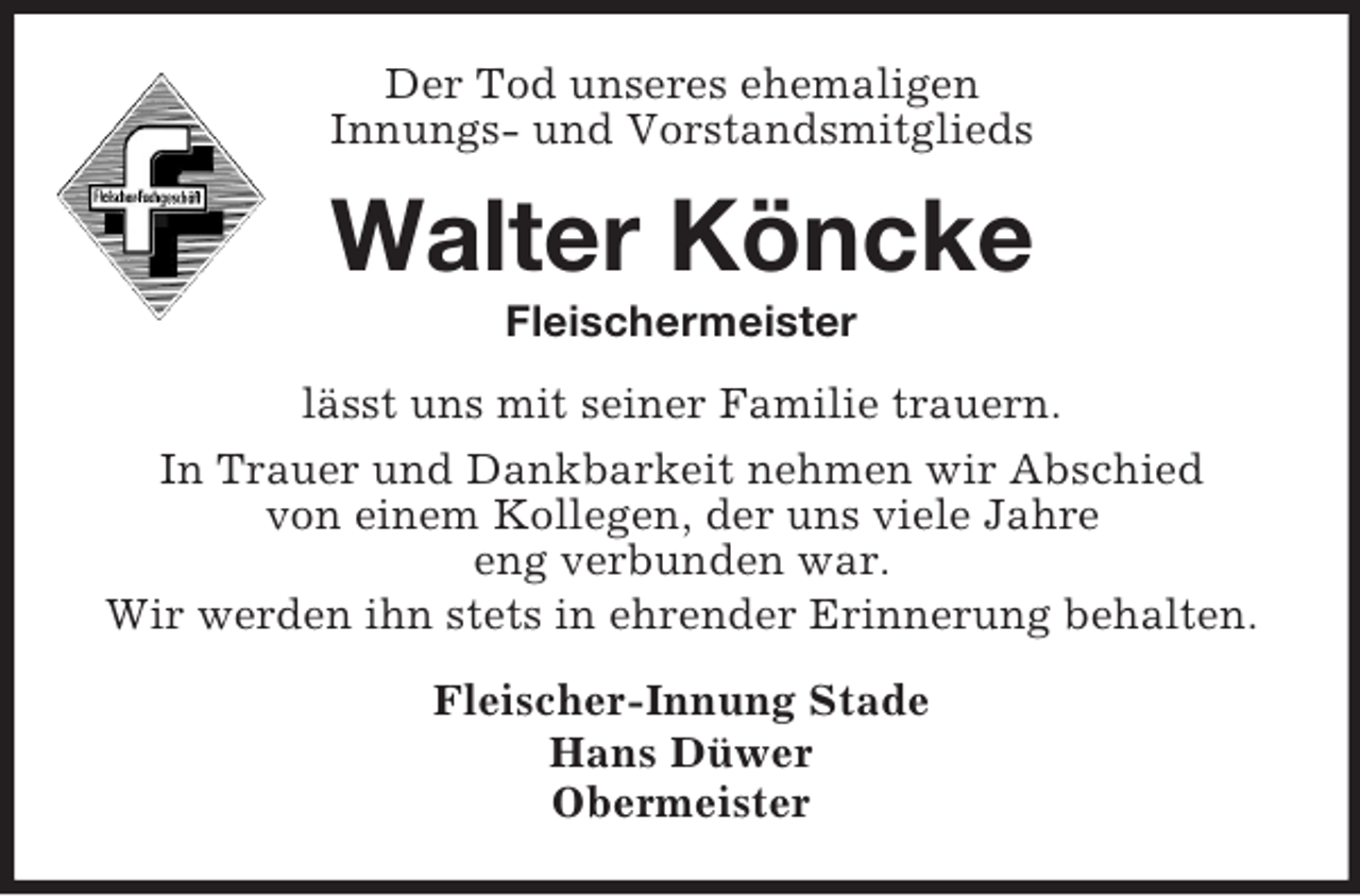 <p>Der Tod unseres ehemaligen<br />Innungs- und Vorstandsmitglieds</p><p>Walter Köncke<br />Fleischermeister<br />lässt uns mit seiner Familie trauern.<br />In Trauer und Dankbarkeit nehmen wir Abschied<br />von einem Kollegen, der uns viele Jahre<br />eng verbunden war.<br />Wir werden ihn stets in ehrender Erinnerung behalten.<br />Fleischer-Innung Stade<br />Hans Düwer<br />Obermeister</p>