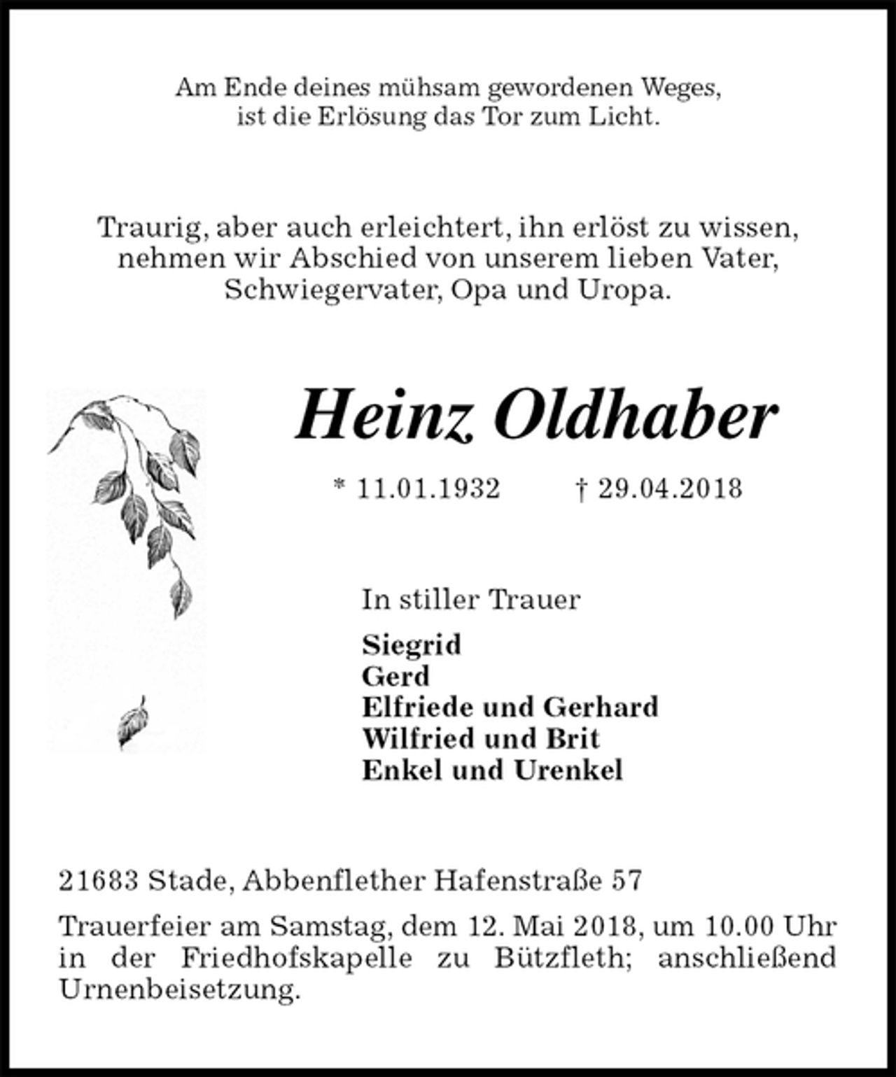 <p>Am Ende deines mühsam gewordenen Weges,<br />ist die Erlösung das Tor zum Licht.<br />Traurig, aber auch erleichtert, ihn erlöst zu wissen,<br />nehmen wir Abschied von unserem lieben Vater,<br />Schwiegervater, Opa und Uropa.<br />Heinz Oldhaber<br />* 11.01.1932 † 29.04.2018<br />In stiller Trauer<br />Siegrid<br />Gerd<br />Elfriede und Gerhard<br />Wilfried und Brit<br />Enkel und Urenkel<br />21683 Stade, Abbenflether Hafenstraße 57<br />Trauerfeier am Samstag, dem 12. Mai 2018, um 10.00 Uhr in der Friedhofskapelle zu Bützfleth; anschließend<br />Urnenbeisetzung.</p>