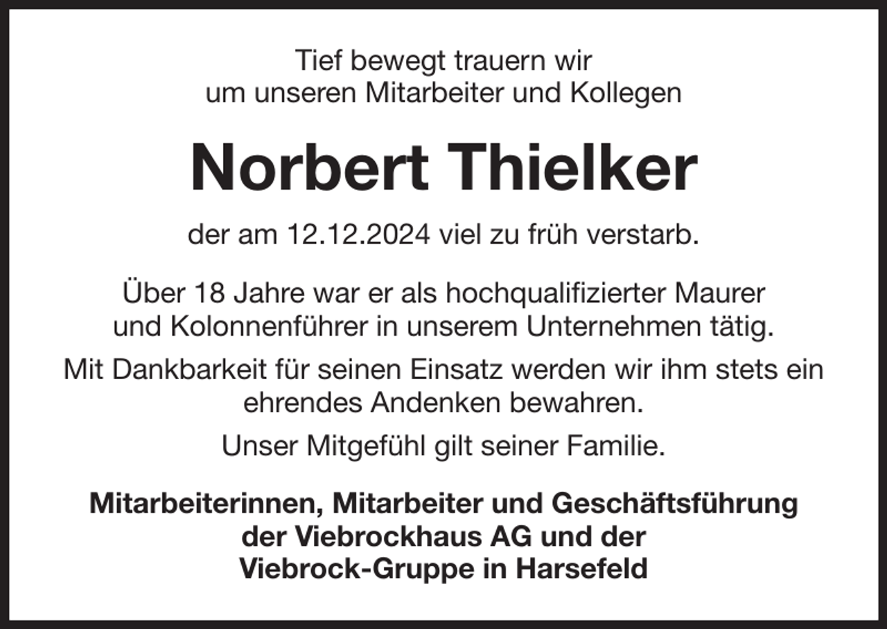 <p>Tief bewegt trauern wir<br />um unseren Mitarbeiter und Kollegen<br />Norbert Thielker<br />der am 12.12.2024 viel zu früh verstarb.<br />Über 18 Jahre war er als hochqualifizierter Maurer<br />und Kolonnenführer in unserem Unternehmen tätig.<br />Mit Dankbarkeit für seinen Einsatz werden wir ihm stets ein ehrendes Andenken bewahren.<br />Unser Mitgefühl gilt seiner Familie.<br />Mitarbeiterinnen, Mitarbeiter und Geschäftsführung<br />der Viebrockhaus AG und der<br />Viebrock-Gruppe in Harsefeld</p>