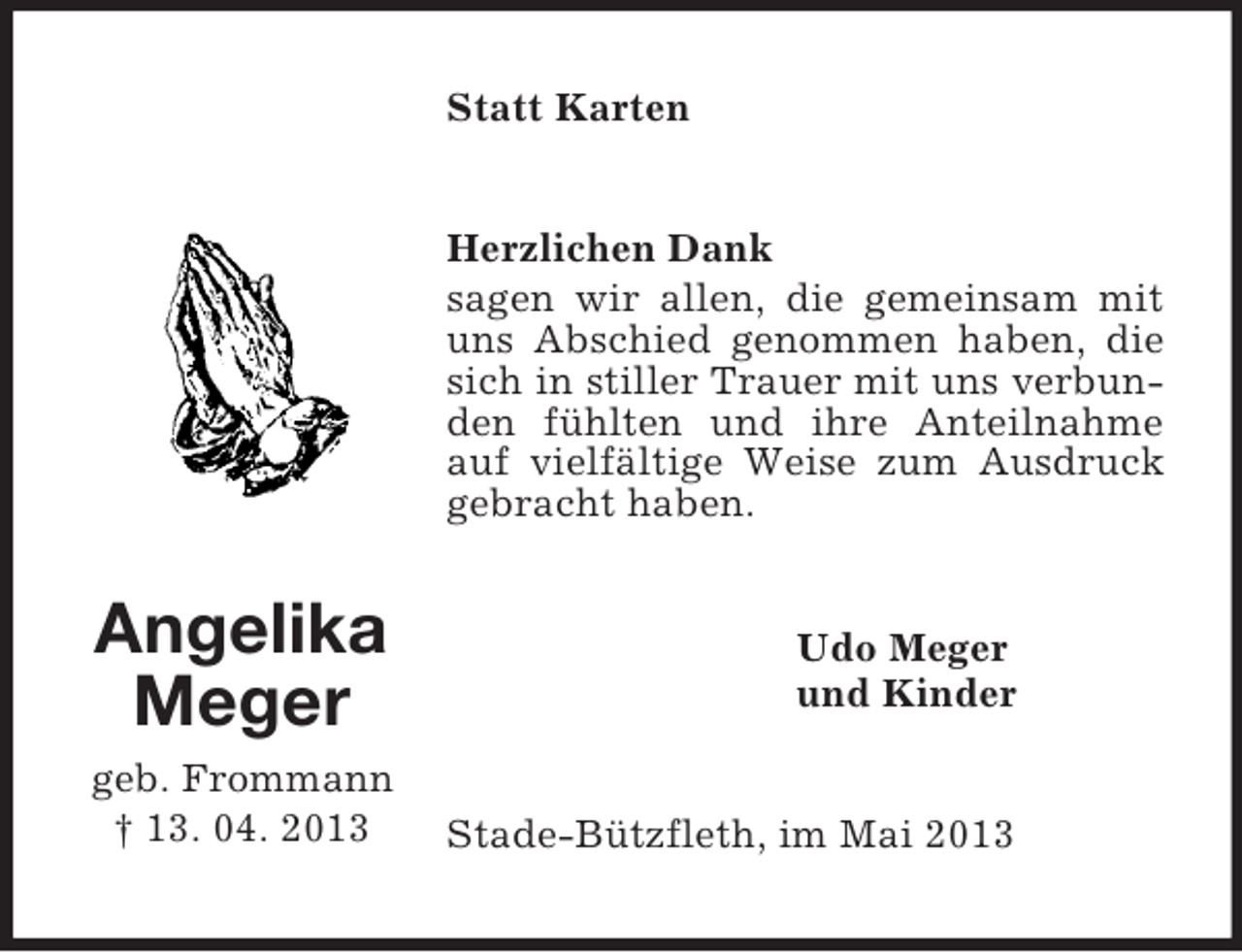 <p>Angelika<br />Meger<br />geb. Frommann<br />† 13. 04. 2013<br />Statt Karten<br />Herzlichen Dank<br />sagen wir allen, die gemeinsam mit uns Abschied genommen haben, die sich in stiller Trauer mit uns verbunden fühlten und ihre Anteilnahme auf vielfältige Weise zum Ausdruck gebracht haben.<br />Udo Meger<br />und Kinder<br />Stade-Bützfleth, im Mai 2013</p>