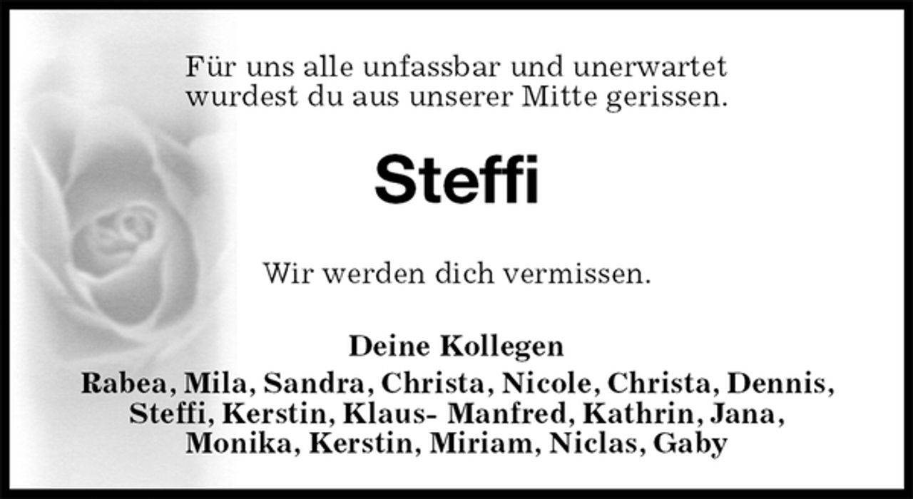 <p>Für uns alle unfassbar und unerwartet<br />wurdest du aus unserer Mitte gerissen.<br />Steffi<br />Wir werden dich vermissen.<br />Deine Kollegen<br />Rabea, Mila, Sandra, Christa, Nicole, Christa, Dennis, Steffi, Kerstin, Klaus- Manfred, Kathrin, Jana,<br />Monika, Kerstin, Miriam, Niclas, Gaby</p>